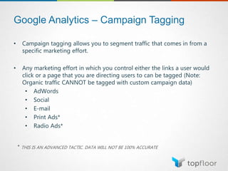 Google Analytics – Campaign Tagging
• Campaign tagging allows you to segment traffic that comes in from a
specific marketing effort.
• Any marketing effort in which you control either the links a user would
click or a page that you are directing users to can be tagged (Note:
Organic traffic CANNOT be tagged with custom campaign data)
• AdWords
• Social
• E-mail
• Print Ads*
• Radio Ads*
* THIS IS AN ADVANCED TACTIC. DATA WILL NOT BE 100% ACCURATE
 