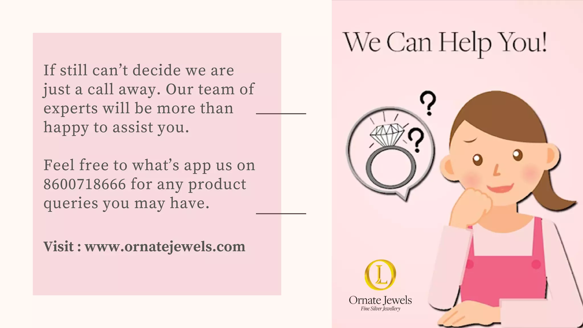 If still can’t decide we are
just a call away. Our team of
experts will be more than
happy to assist you.
Feel free to what’s app us on
8600718666 for any product
queries you may have.
Visit : www.ornatejewels.com