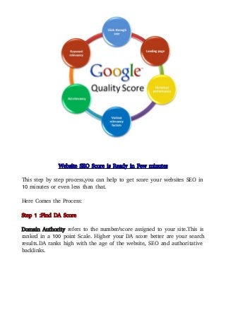 Website SEO Score is Ready in Few minutes
This step by step process,you can help to get score your websites SEO in
10 minutes or even less than that.
Here Comes the Process:
Step 1 :Find DA Score
Domain Authority refers to the number/score assigned to your site.This is
ranked in a 100 point Scale. Higher your DA score better are your search
results.DA ranks high with the age of the website, SEO and authoritative
backlinks.
 