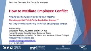 Executive Overview: The Course for Managers
How to Mediate Employee Conflict
Helping good employees do good work together
The Managerial/Third-Party Resolution Seminar ™
For the prevention and early resolution of workplace conflict
Presented by:
Douglas H. Allen, MS, SPHR, SHRM-SCP, ACC
Human Resource Consultant and Executive Coach
Certified Workplace Conflict Facilitator and Mediator (Eckerd College)
Innovative Consultants, LLC
douglashallen@Comcast.net,
C: 215-280-5999
 