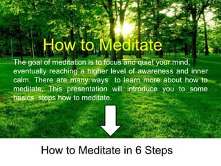 How to Meditate
How to Meditate in 6 Steps
The goal of meditation is to focus and quiet your mind,
eventually reaching a higher level of awareness and inner
calm. There are many ways to learn more about how to
meditate. This presentation will introduce you to some
basics steps how to meditate.
 