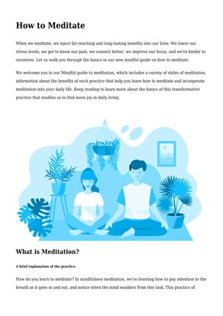 How to Meditate
When we meditate, we inject far-reaching and long-lasting benefits into our lives: We lower our
stress levels, we get to know our pain, we connect better, we improve our focus, and we're kinder to
ourselves. Let us walk you through the basics in our new mindful guide on how to meditate.
We welcome you to our Mindful guide to meditation, which includes a variety of styles of meditation,
information about the benefits of each practice that help you learn how to meditate and incorporate
meditation into your daily life. Keep reading to learn more about the basics of this transformative
practice that enables us to find more joy in daily living.
What is Meditation?
A brief explanation of the practice.
How do you learn to meditate? In mindfulness meditation, we’re learning how to pay attention to the
breath as it goes in and out, and notice when the mind wanders from this task. This practice of
 