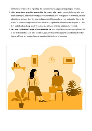 distraction. Come back to repeating the phrases without judging or disparaging yourself.
After some time, visualize yourself in the center of a circle composed of those who have
5.
been kind to you, or have inspired you because of their love. Perhaps you’ve met them, or read
about them; perhaps they live now, or have existed historically or even mythically. That is the
circle. As you visualize yourself in the center of it, experience yourself as the recipient of their
love and attention. Keep gently repeating the phrases of loving-kindness for yourself.
To close the session, let go of the visualization, and simply keep repeating the phrases for
6.
a few more minutes. Each time you do so, you are transforming your old, hurtful relationship
to yourself, and are moving forward, sustained by the force of kindness.
 