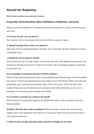 Beyond the Beginning
What to know and where to go when you’ve started.
Frequently Asked Questions About Mindfulness Meditation, Answered
When you’re new to meditation, it’s natural for questions to pop up often. These answers may ease
your mind.
1) If I have an itch, can I scratch it?
Yes—however, first try scratching it with your mind before using your fingers.
2) Should I breathe fast or slow or in between?
Only worry if you’ve stopped breathing. Otherwise, you’re doing fine. Breath in whatever way feels
comfortable to you.
3) Should my eyes be open or closed?
No hard-and-fast rules. Try both. If open, not too wide, and with a soft, slightly downward gaze, not
focusing on anything in particular. If closed, not too hard, and not imagining anything in particular
in your mind’s eye.
4) Is it possible I’m someone who just CANNOT meditate?
When you find yourself asking that question, your meditation has officially begun. Everyone wonders
that. Notice it. Escort your attention back to your object of focus (the breath). When you’re lost and
questioning again, come back to the breathe again. That’s the practice. There’s no limit to the
number of times you can be distracted and come back to the breath. Meditating is not a race to
perfection—It’s returning again and again to the breath.
5) Is it better to practice in a group or by myself?
Both are great! It’s enormously supportive to meditate with others. And, practicing on your own
builds discipline.
6) What’s the best time of day to meditate? Whatever works. Consider your circumstances:
children, pets, work. Experiment. But watch out. If you always choose the most convenient time, it
will usually be tomorrow.
7) What if I get sexually (and physically) aroused by thoughts in my head?
 