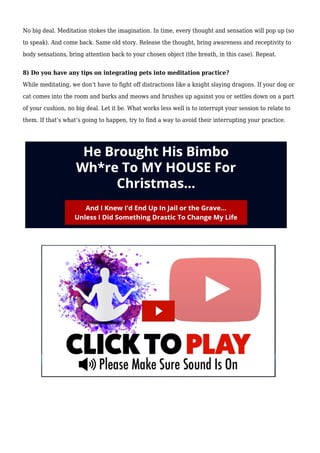 No big deal. Meditation stokes the imagination. In time, every thought and sensation will pop up (so
to speak). And come back. Same old story. Release the thought, bring awareness and receptivity to
body sensations, bring attention back to your chosen object (the breath, in this case). Repeat.
8) Do you have any tips on integrating pets into meditation practice?
While meditating, we don’t have to fight off distractions like a knight slaying dragons. If your dog or
cat comes into the room and barks and meows and brushes up against you or settles down on a part
of your cushion, no big deal. Let it be. What works less well is to interrupt your session to relate to
them. If that’s what’s going to happen, try to find a way to avoid their interrupting your practice.
 