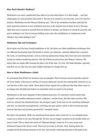 How Much Should I Meditate?
Meditation is no more complicated than what we’ve described above. It is that simple … and that
challenging. It’s also powerful and worth it. The key is to commit to sit every day, even if it’s for five
minutes. Meditation teacher Sharon Salzberg says: “One of my meditation teachers said that the
most important moment in your meditation practice is the moment you sit down to do it. Because
right then you’re saying to yourself that you believe in change, you believe in caring for yourself, and
you’re making it real. You’re not just holding some value like mindfulness or compassion in the
abstract, but really making it real.”
Meditation Tips and Techniques
We’ve gone over the basic breath meditation so far, but there are other mindfulness techniques that
use different focal points than the breath to anchor our attention—external objects like a sound in
the room, or something broader, such as noticing spontaneous things that come into your awareness
during an aimless wandering practice. But all of these practices have one thing in common: We
notice that our minds ARE running the show a lot of the time. It’s true. We think thoughts, typically,
and then we act. But here are some helpful strategies to change that up:
How to Make Mindfulness a Habit
It’s estimated that 95%of our behavior runs on autopilot. That’s because neural networks underlie
all of our habits, reducing our millions of sensory inputs per second into manageable shortcuts so we
can function in this crazy world. These default brain signals are so efficient that they often cause us
to relapse into old behaviors before we remember what we meant to do instead.
Mindfulness is the exact opposite of these default processes. It’s executive control rather than
autopilot, and enables intentional actions, willpower, and decisions. But that takes practice. The
more we activate the intentional brain, the stronger it gets. Every time we do something deliberate
and new, we stimulate neuroplasticity, activating our grey matter, which is full of newly sprouted
neurons that have not yet been groomed for “autopilot” brain.
But here’s the problem. While our intentional brain knows what is best for us, our autopilot brain
causes us to shortcut our way through life. So how can we trigger ourselves to be mindful when we
need it most? This is where the notion of “behavior design” comes in. It’s a way to put your
intentional brain in the driver’s seat. There are two ways to do that—first, slowing down the
autopilot brain by putting obstacles in its way, and second, removing obstacles in the path of the
 