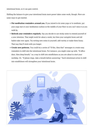 intentional brain, so it can gain control.
Shifting the balance to give your intentional brain more power takes some work, though. Here are
some ways to get started.
Put meditation reminders around you. If you intend to do some yoga or to meditate, put
your yoga mat or your meditation cushion in the middle of your floor so you can’t miss it as you
walk by.
Refresh your reminders regularly. Say you decide to use sticky notes to remind yourself of
a new intention. That might work for about a week, but then your autopilot brain and old
habits take over again. Try writing new notes to yourself; add variety or make them funny.
That way they’ll stick with you longer.
Create new patterns. You could try a series of “If this, then that” messages to create easy
reminders to shift into the intentional brain. For instance, you might come up with, “If office
door, then deep breath,” as a way to shift into mindfulness as you are about to start your
workday. Or, “If phone rings, take a breath before answering.” Each intentional action to shift
into mindfulness will strengthen your intentional brain.
 