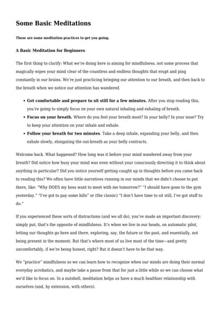 Some Basic Meditations
These are some meditation practices to get you going.
A Basic Meditation for Beginners
The first thing to clarify: What we’re doing here is aiming for mindfulness, not some process that
magically wipes your mind clear of the countless and endless thoughts that erupt and ping
constantly in our brains. We’re just practicing bringing our attention to our breath, and then back to
the breath when we notice our attention has wandered.
Get comfortable and prepare to sit still for a few minutes. After you stop reading this,
you’re going to simply focus on your own natural inhaling and exhaling of breath.
Focus on your breath. Where do you feel your breath most? In your belly? In your nose? Try
to keep your attention on your inhale and exhale.
Follow your breath for two minutes. Take a deep inhale, expanding your belly, and then
exhale slowly, elongating the out-breath as your belly contracts.
Welcome back. What happened? How long was it before your mind wandered away from your
breath? Did notice how busy your mind was even without your consciously directing it to think about
anything in particular? Did you notice yourself getting caught up in thoughts before you came back
to reading this? We often have little narratives running in our minds that we didn’t choose to put
there, like: “Why DOES my boss want to meet with me tomorrow?” “I should have gone to the gym
yesterday.” “I’ve got to pay some bills” or (the classic) “I don’t have time to sit still, I’ve got stuff to
do.”
If you experienced these sorts of distractions (and we all do), you’ve made an important discovery:
simply put, that’s the opposite of mindfulness. It’s when we live in our heads, on automatic pilot,
letting our thoughts go here and there, exploring, say, the future or the past, and essentially, not
being present in the moment. But that’s where most of us live most of the time—and pretty
uncomfortably, if we’re being honest, right? But it doesn’t have to be that way.
We “practice” mindfulness so we can learn how to recognize when our minds are doing their normal
everyday acrobatics, and maybe take a pause from that for just a little while so we can choose what
we’d like to focus on. In a nutshell, meditation helps us have a much healthier relationship with
ourselves (and, by extension, with others).
 
