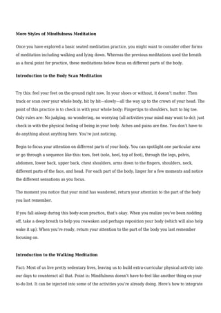 More Styles of Mindfulness Meditation
Once you have explored a basic seated meditation practice, you might want to consider other forms
of meditation including walking and lying down. Whereas the previous meditations used the breath
as a focal point for practice, these meditations below focus on different parts of the body.
Introduction to the Body Scan Meditation
Try this: feel your feet on the ground right now. In your shoes or without, it doesn’t matter. Then
track or scan over your whole body, bit by bit—slowly—all the way up to the crown of your head. The
point of this practice is to check in with your whole body: Fingertips to shoulders, butt to big toe.
Only rules are: No judging, no wondering, no worrying (all activities your mind may want to do); just
check in with the physical feeling of being in your body. Aches and pains are fine. You don’t have to
do anything about anything here. You’re just noticing.
Begin to focus your attention on different parts of your body. You can spotlight one particular area
or go through a sequence like this: toes, feet (sole, heel, top of foot), through the legs, pelvis,
abdomen, lower back, upper back, chest shoulders, arms down to the fingers, shoulders, neck,
different parts of the face, and head. For each part of the body, linger for a few moments and notice
the different sensations as you focus.
The moment you notice that your mind has wandered, return your attention to the part of the body
you last remember.
If you fall asleep during this body-scan practice, that’s okay. When you realize you’ve been nodding
off, take a deep breath to help you reawaken and perhaps reposition your body (which will also help
wake it up). When you’re ready, return your attention to the part of the body you last remember
focusing on.
Introduction to the Walking Meditation
Fact: Most of us live pretty sedentary lives, leaving us to build extra-curricular physical activity into
our days to counteract all that. Point is: Mindfulness doesn’t have to feel like another thing on your
to-do list. It can be injected into some of the activities you’re already doing. Here’s how to integrate
 