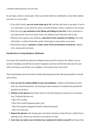 a mindful walking practice into your day.
As you begin, walk at a natural pace. Place your hands wherever comfortable: on your belly, behind
your back, or at your sides.
If you find it useful, you can count steps up to 10, and then start back at one again. If you’re
in a small space, as you reach ten, pause, and with intention, choose a moment to turn around.
With each step, pay attention to the lifting and falling of your foot. Notice movement in
your legs and the rest of your body. Notice any shifting of your body from side to side.
Whatever else captures your attention, come back to the sensation of walking. Your mind
will wander, so without frustration, guide it back again as many times as you need.
Particularly outdoors, maintain a larger sense of the environment around you, taking it
all in, staying safe and aware.
Introduction to Loving-Kindness Meditation
You cannot will yourself into particular feelings toward yourself or anyone else. Rather, you can
practice reminding yourself that you deserve happiness and ease and that the same goes for your
child, your family, your friends, your neighbors, and everyone else in the world.
This loving-kindness practice involves silently repeating phrases that offer good qualities to oneself
and to others.
You can start by taking delight in your own goodness—calling to mind things you have
1.
done out of good-heartedness, and rejoicing in those memories to celebrate the potential for
goodness we all share.
Silently recite phrases that reflect what we wish most deeply for ourselves in an enduring
2.
way. Traditional phrases are:
• May I live in safety.
• May I have mental happiness (peace, joy).
• May I have physical happiness (health, freedom from pain).
• May I live with ease.
Repeat the phrases with enough space and silence between so they fall into a rhythm that is
3.
pleasing to you. Direct your attention to one phrase at a time.
Each time you notice your attention has wandered, be kind to yourself and let go of the
4.
 