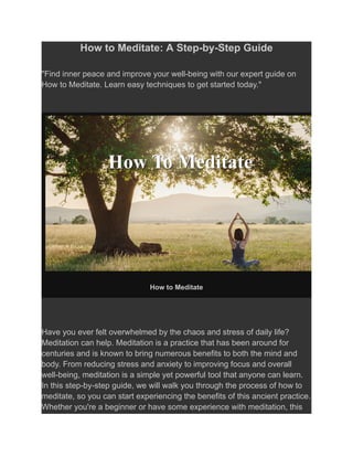 How to Meditate: A Step-by-Step Guide
"Find inner peace and improve your well-being with our expert guide on
How to Meditate. Learn easy techniques to get started today."
How to Meditate
Have you ever felt overwhelmed by the chaos and stress of daily life?
Meditation can help. Meditation is a practice that has been around for
centuries and is known to bring numerous benefits to both the mind and
body. From reducing stress and anxiety to improving focus and overall
well-being, meditation is a simple yet powerful tool that anyone can learn.
In this step-by-step guide, we will walk you through the process of how to
meditate, so you can start experiencing the benefits of this ancient practice.
Whether you're a beginner or have some experience with meditation, this
 