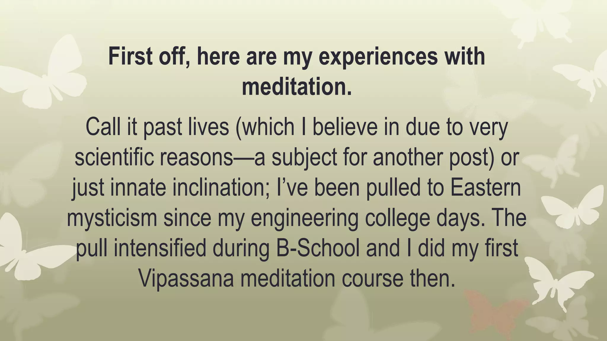 First off, here are my experiences with
meditation.
Call it past lives (which I believe in due to very
scientific reasons—a subject for another post) or
just innate inclination; I’ve been pulled to Eastern
mysticism since my engineering college days. The
pull intensified during B-School and I did my first
Vipassana meditation course then.
 