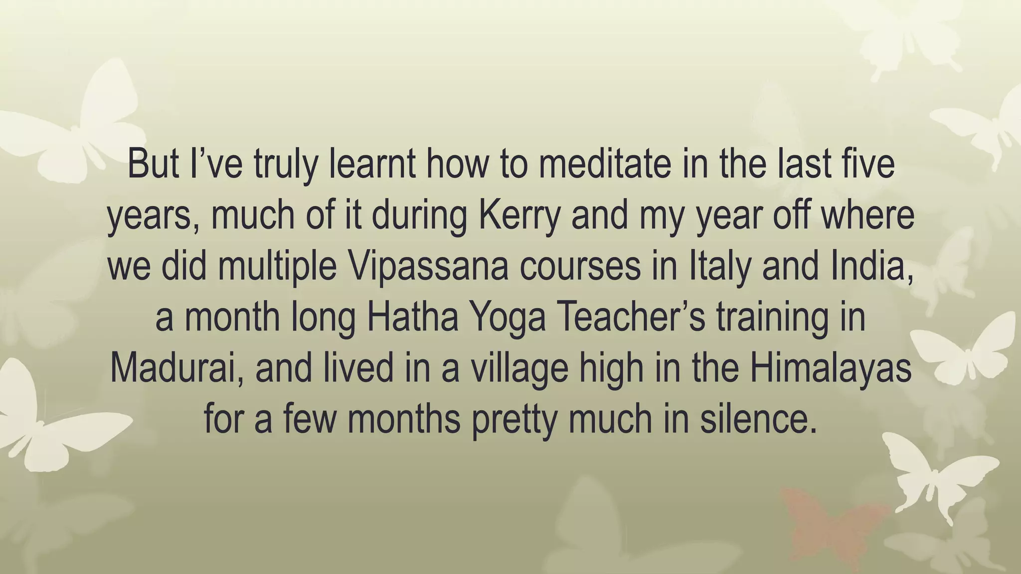 But I’ve truly learnt how to meditate in the last five
years, much of it during Kerry and my year off where
we did multiple Vipassana courses in Italy and India,
a month long Hatha Yoga Teacher’s training in
Madurai, and lived in a village high in the Himalayas
for a few months pretty much in silence.
 