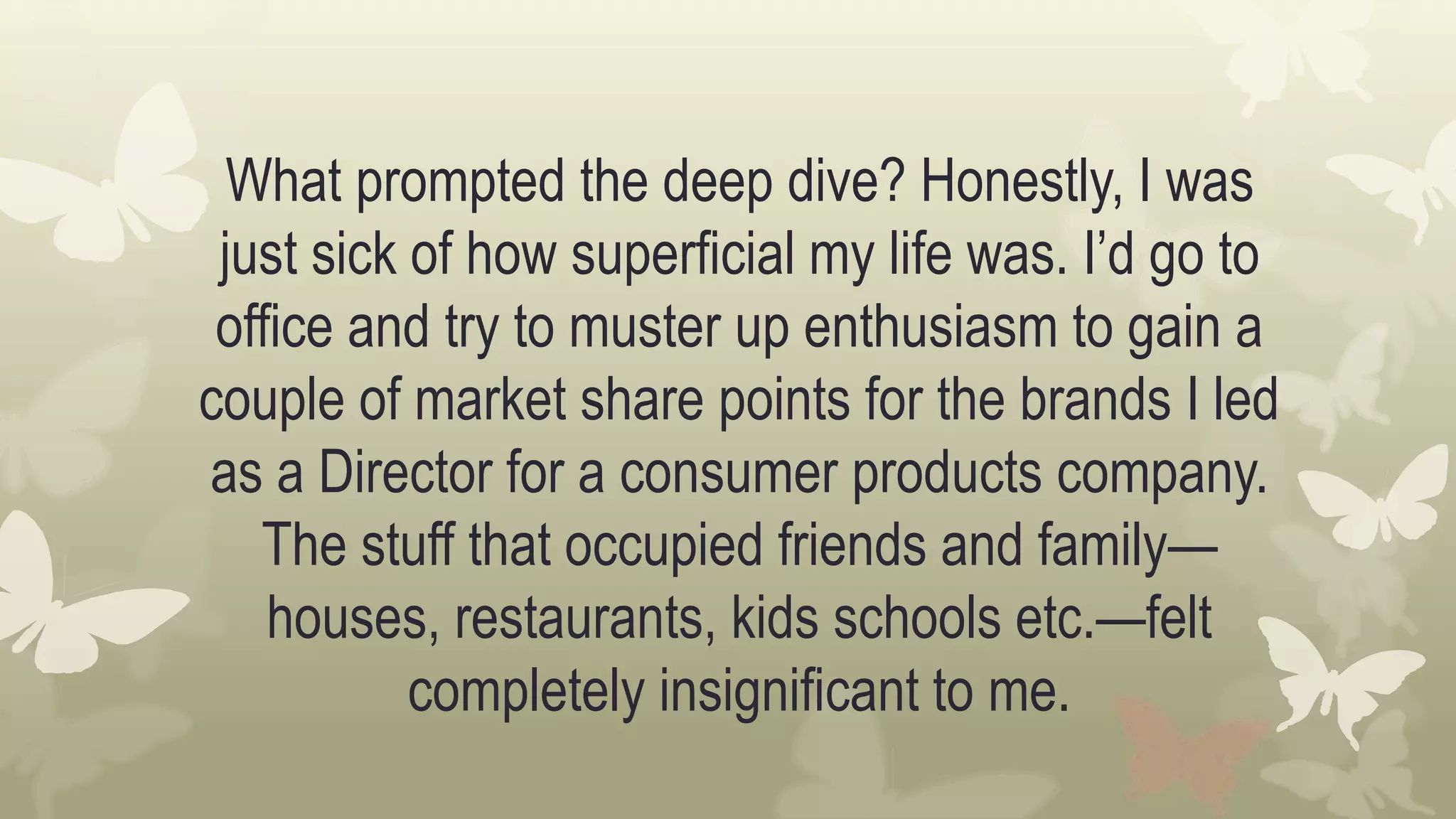 What prompted the deep dive? Honestly, I was
just sick of how superficial my life was. I’d go to
office and try to muster up enthusiasm to gain a
couple of market share points for the brands I led
as a Director for a consumer products company.
The stuff that occupied friends and family—
houses, restaurants, kids schools etc.—felt
completely insignificant to me.
 