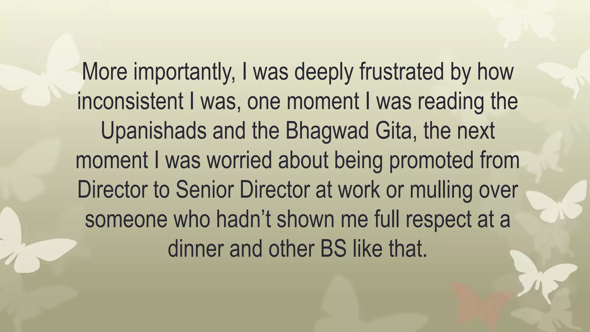 More importantly, I was deeply frustrated by how
inconsistent I was, one moment I was reading the
Upanishads and the Bhagwad Gita, the next
moment I was worried about being promoted from
Director to Senior Director at work or mulling over
someone who hadn’t shown me full respect at a
dinner and other BS like that.
 