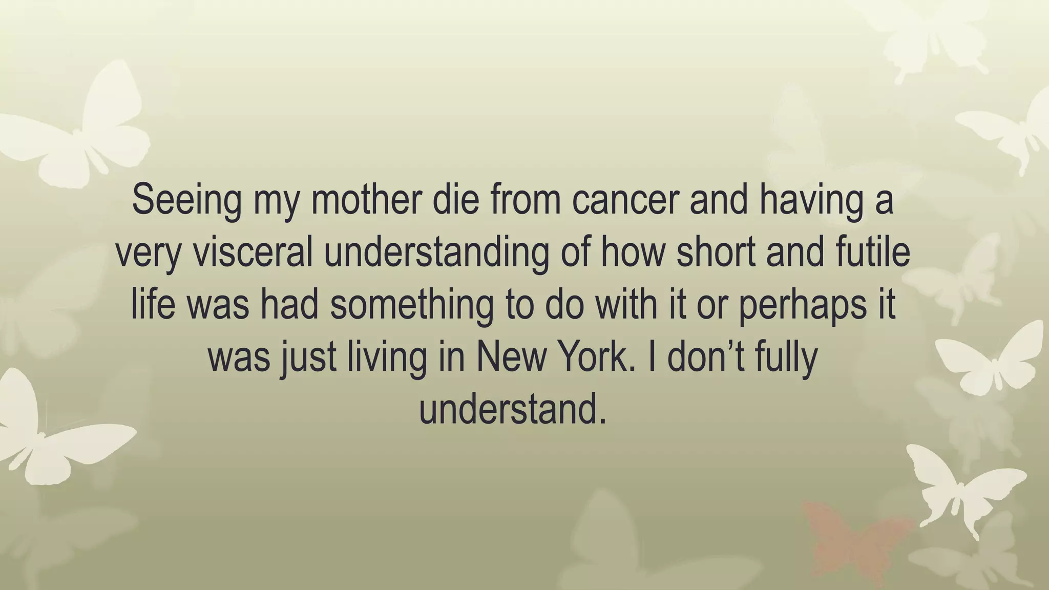 Seeing my mother die from cancer and having a
very visceral understanding of how short and futile
life was had something to do with it or perhaps it
was just living in New York. I don’t fully
understand.
 