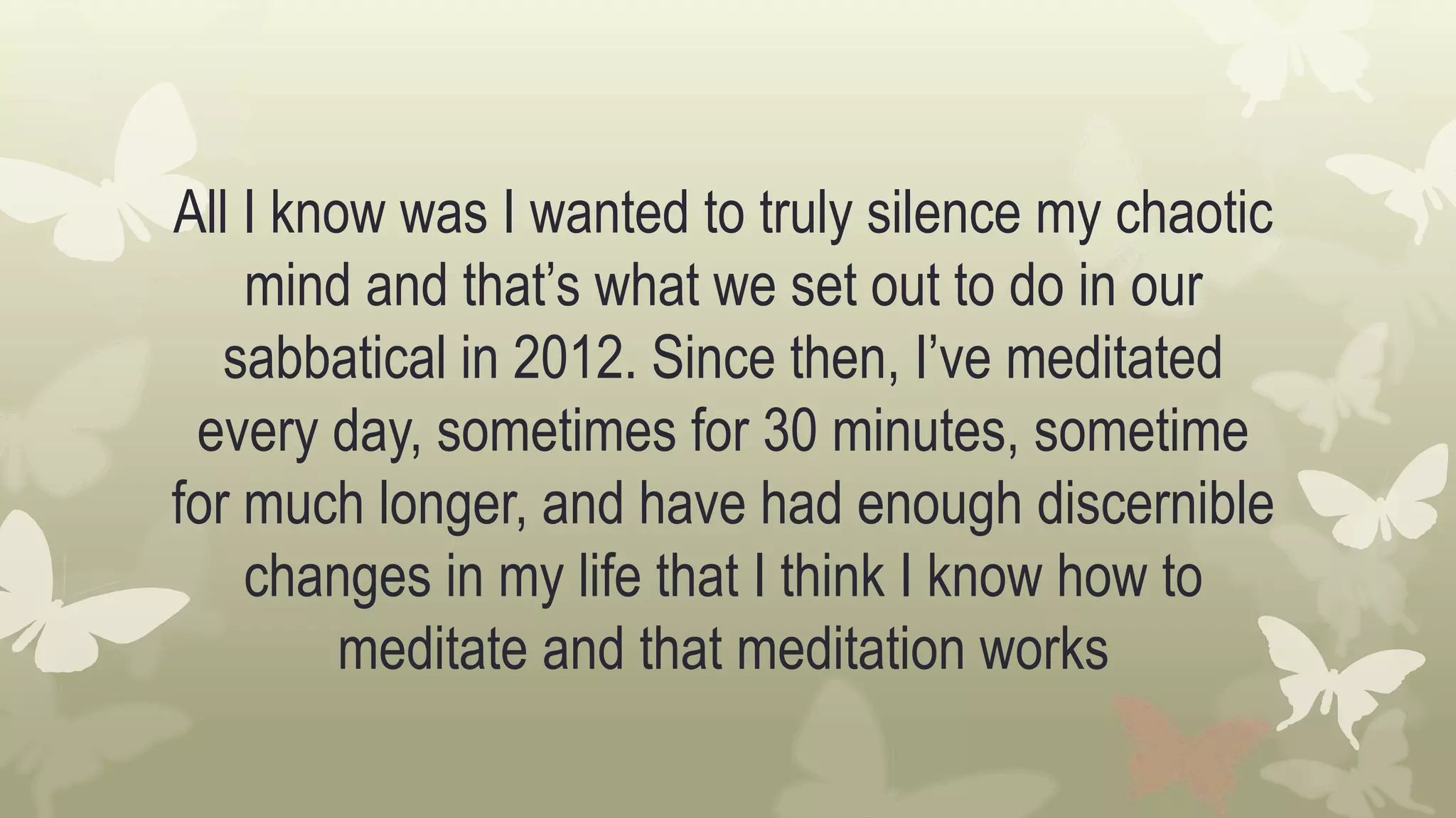 All I know was I wanted to truly silence my chaotic
mind and that’s what we set out to do in our
sabbatical in 2012. Since then, I’ve meditated
every day, sometimes for 30 minutes, sometime
for much longer, and have had enough discernible
changes in my life that I think I know how to
meditate and that meditation works
 
