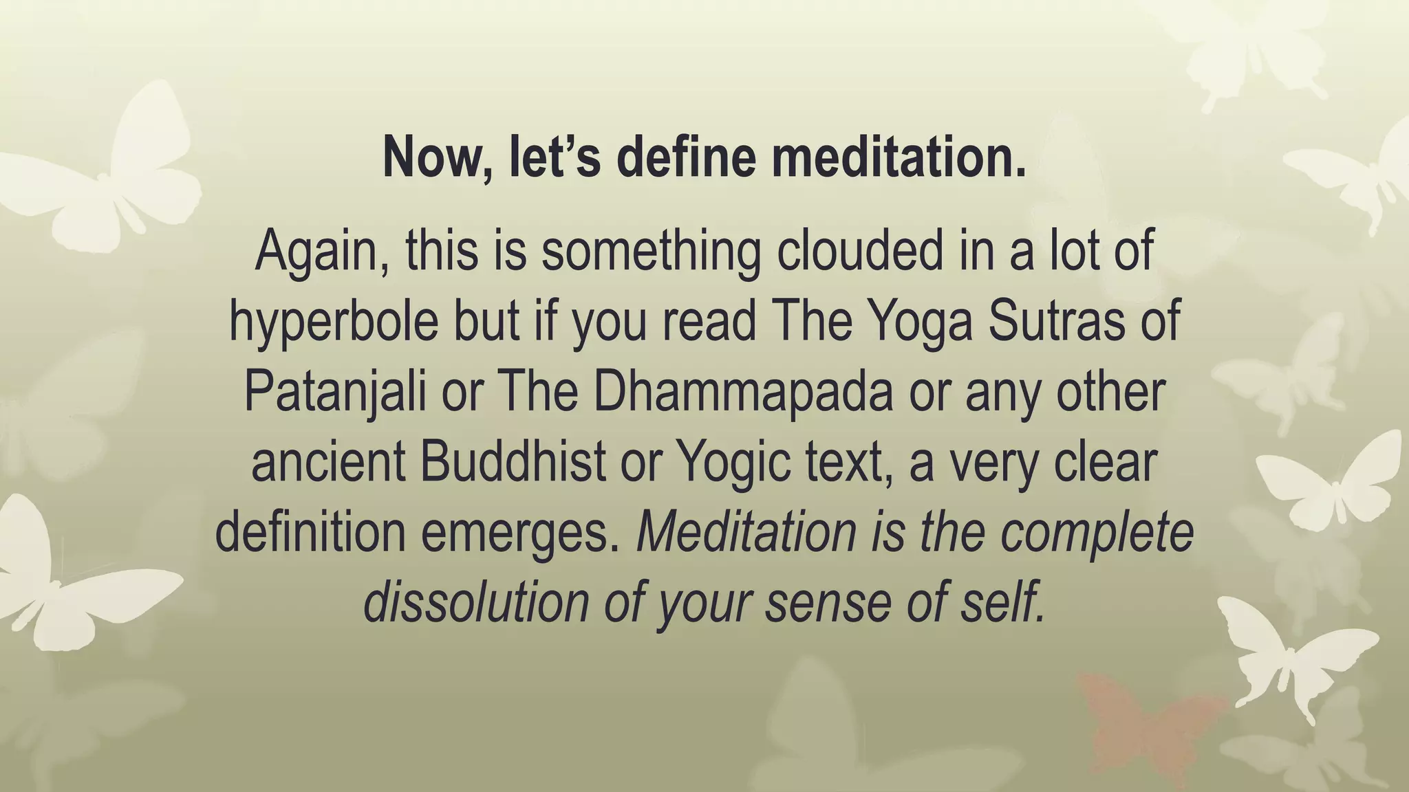 Now, let’s define meditation.
Again, this is something clouded in a lot of
hyperbole but if you read The Yoga Sutras of
Patanjali or The Dhammapada or any other
ancient Buddhist or Yogic text, a very clear
definition emerges. Meditation is the complete
dissolution of your sense of self.
 