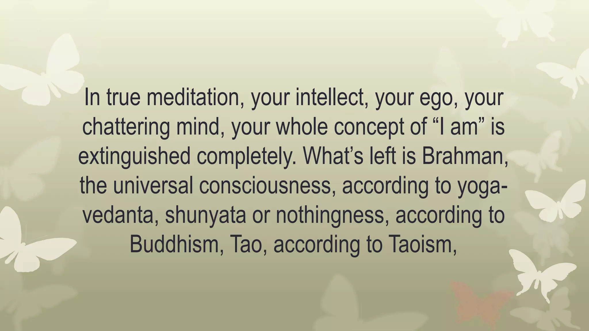 In true meditation, your intellect, your ego, your
chattering mind, your whole concept of “I am” is
extinguished completely. What’s left is Brahman,
the universal consciousness, according to yoga-
vedanta, shunyata or nothingness, according to
Buddhism, Tao, according to Taoism,
 