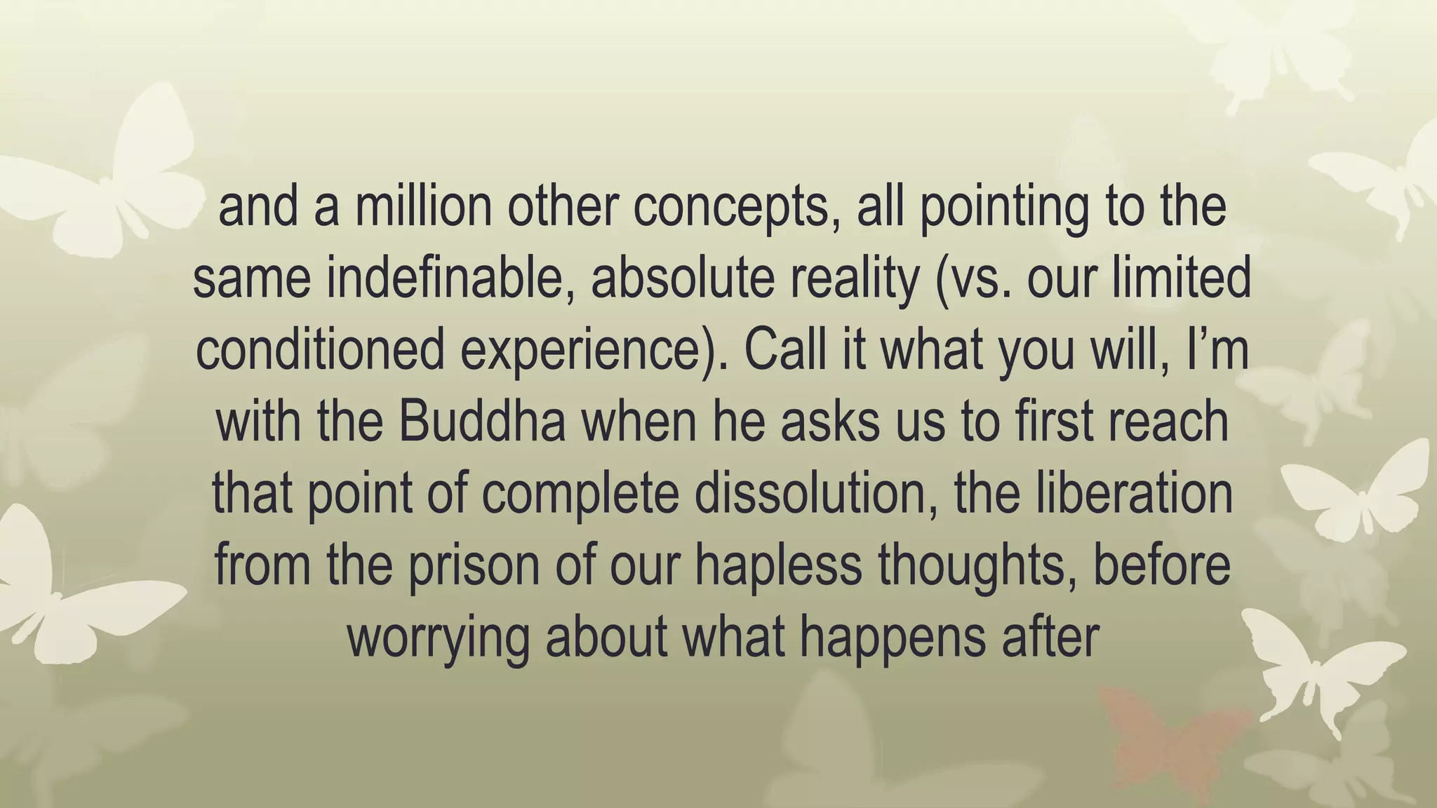 and a million other concepts, all pointing to the
same indefinable, absolute reality (vs. our limited
conditioned experience). Call it what you will, I’m
with the Buddha when he asks us to first reach
that point of complete dissolution, the liberation
from the prison of our hapless thoughts, before
worrying about what happens after
 