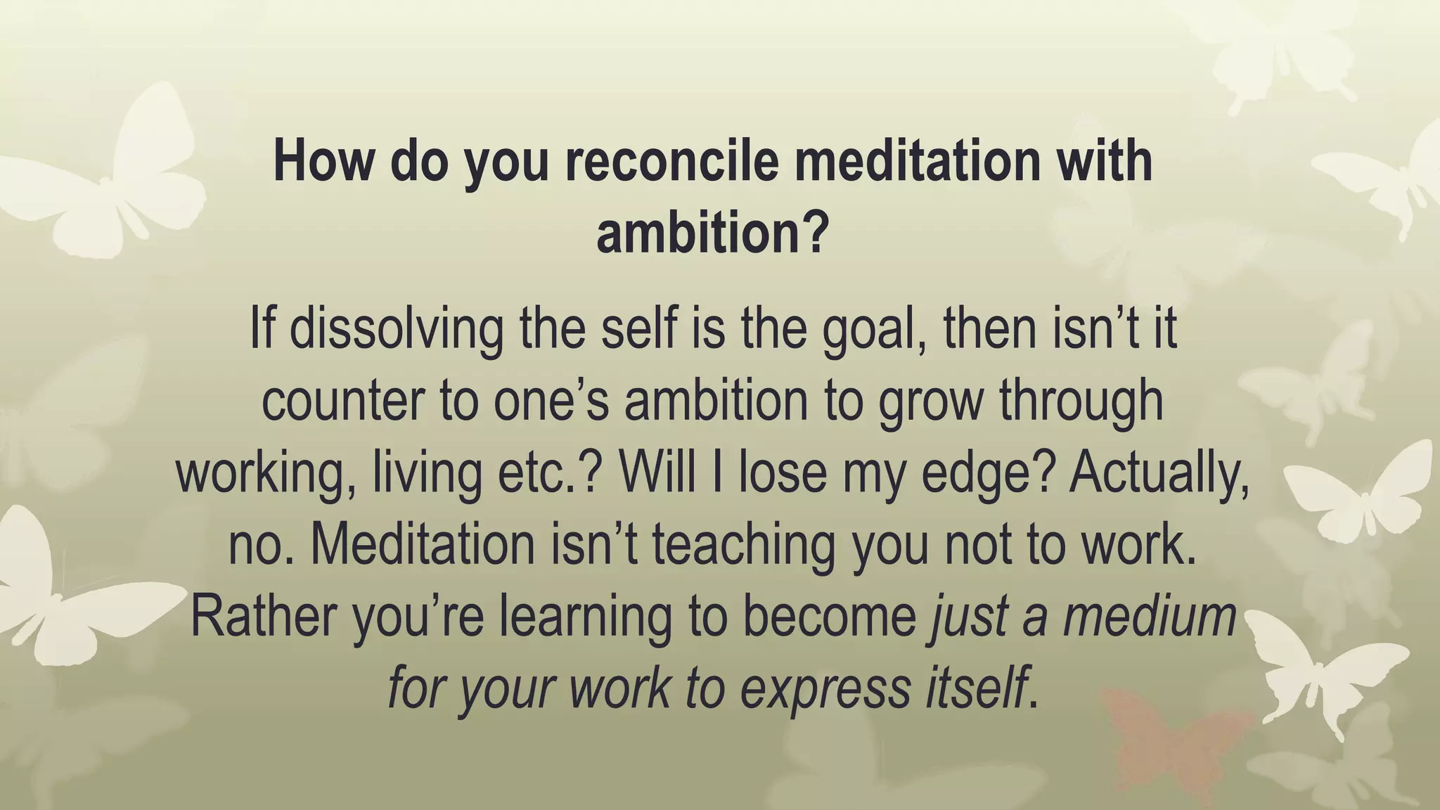 How do you reconcile meditation with
ambition?
If dissolving the self is the goal, then isn’t it
counter to one’s ambition to grow through
working, living etc.? Will I lose my edge? Actually,
no. Meditation isn’t teaching you not to work.
Rather you’re learning to become just a medium
for your work to express itself.
 