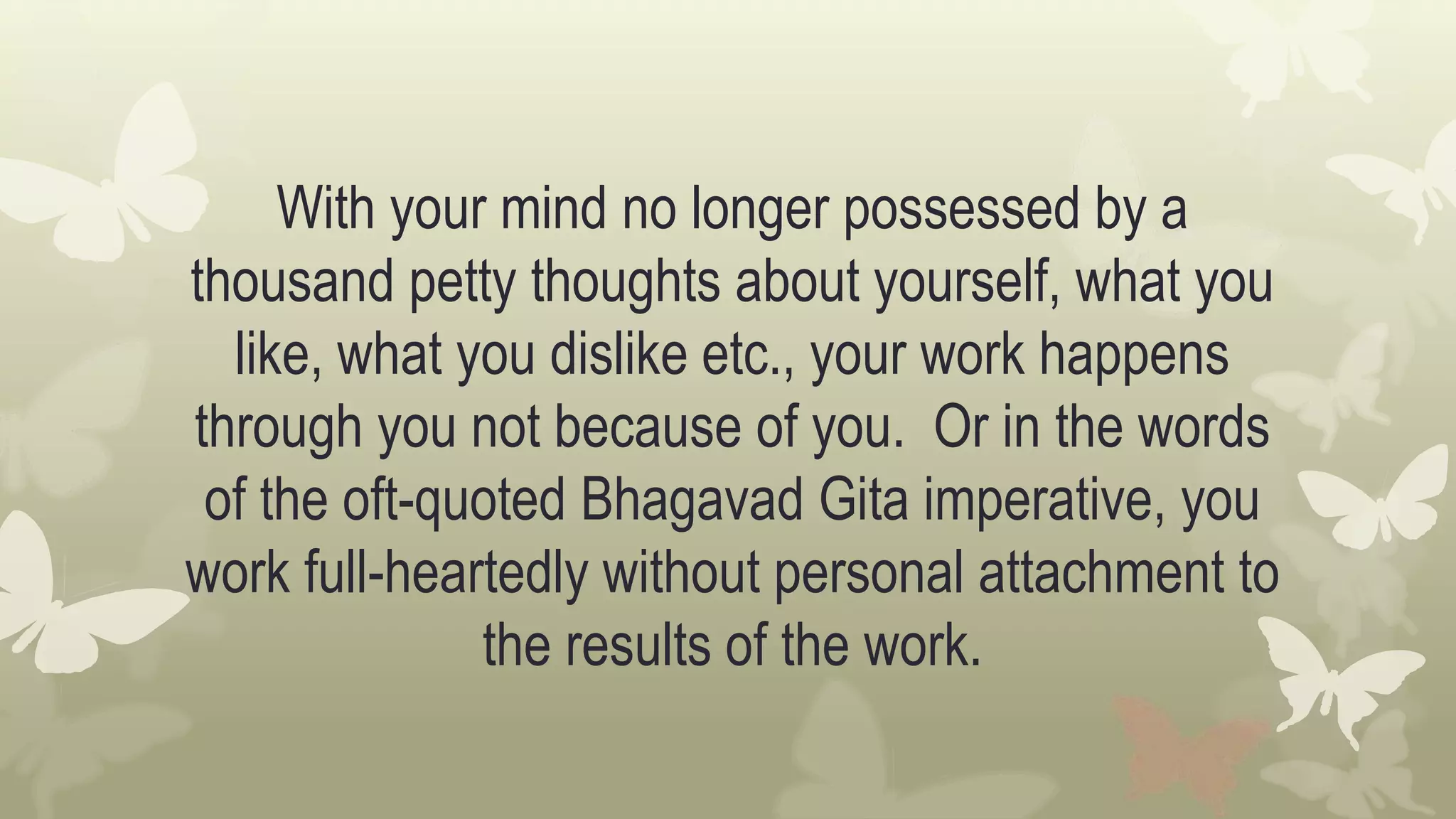 With your mind no longer possessed by a
thousand petty thoughts about yourself, what you
like, what you dislike etc., your work happens
through you not because of you. Or in the words
of the oft-quoted Bhagavad Gita imperative, you
work full-heartedly without personal attachment to
the results of the work.
 