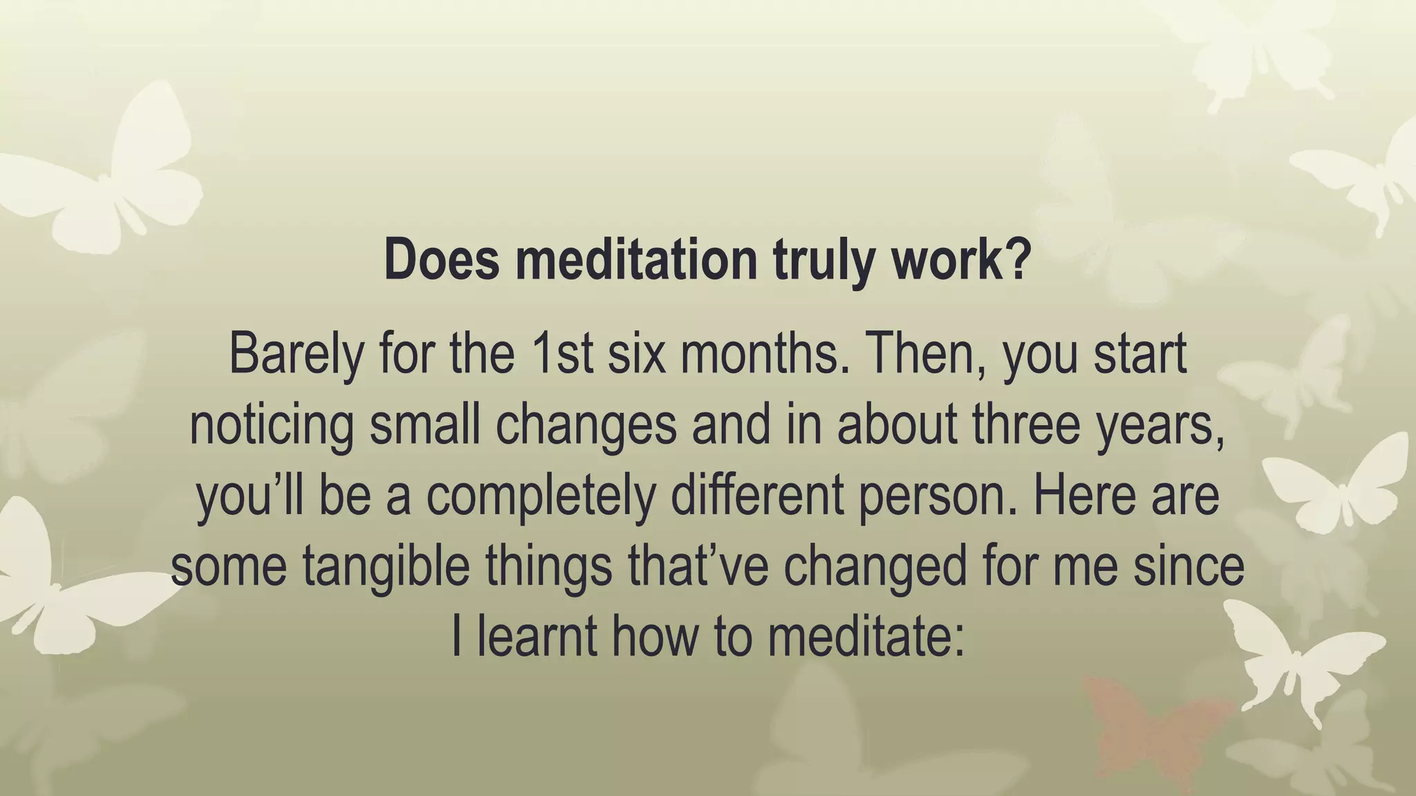 Does meditation truly work?
Barely for the 1st six months. Then, you start
noticing small changes and in about three years,
you’ll be a completely different person. Here are
some tangible things that’ve changed for me since
I learnt how to meditate:
 