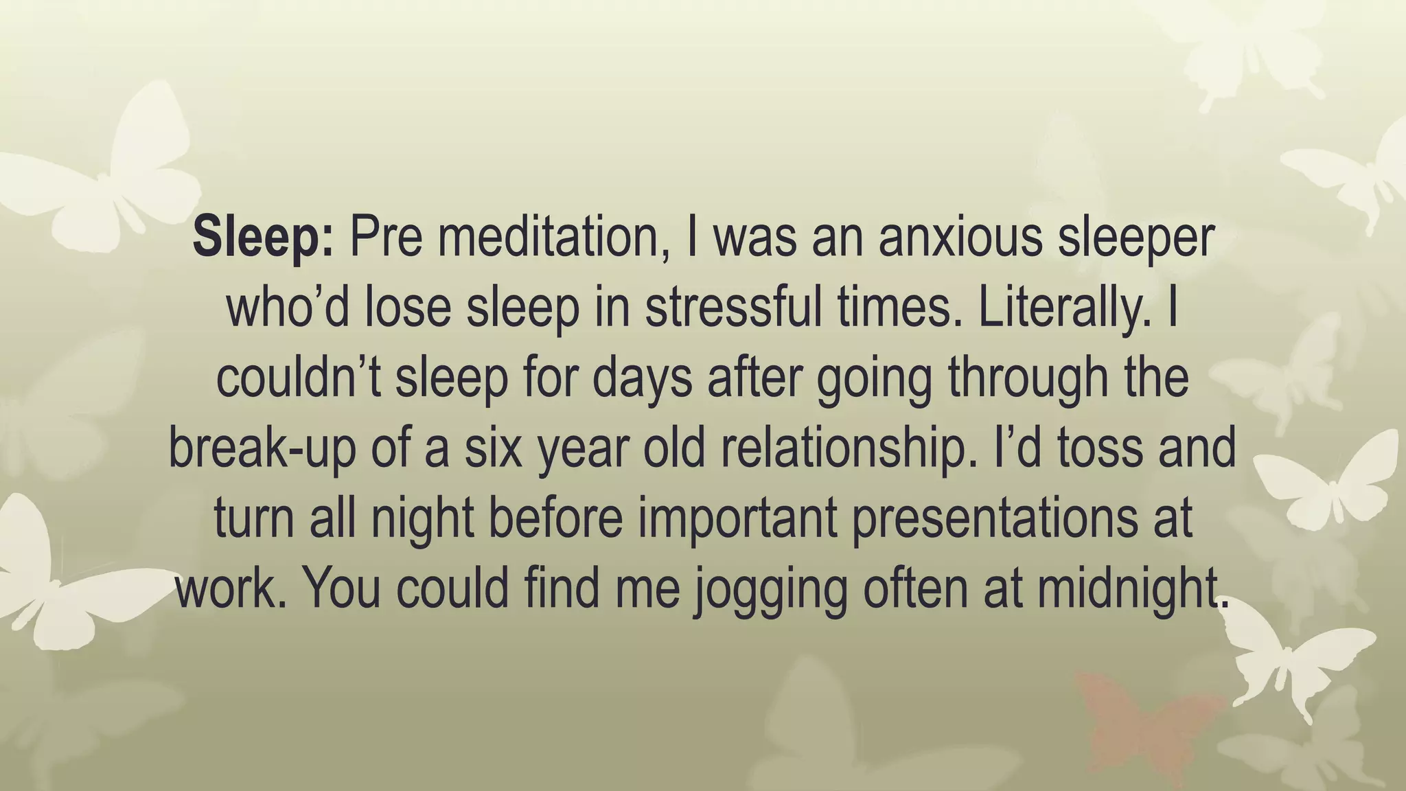 Sleep: Pre meditation, I was an anxious sleeper
who’d lose sleep in stressful times. Literally. I
couldn’t sleep for days after going through the
break-up of a six year old relationship. I’d toss and
turn all night before important presentations at
work. You could find me jogging often at midnight.
 