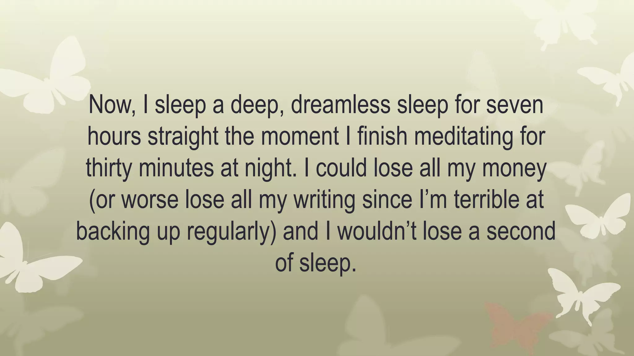 Now, I sleep a deep, dreamless sleep for seven
hours straight the moment I finish meditating for
thirty minutes at night. I could lose all my money
(or worse lose all my writing since I’m terrible at
backing up regularly) and I wouldn’t lose a second
of sleep.
 
