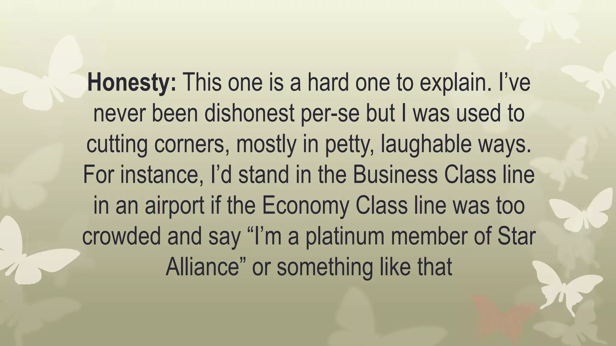 Honesty: This one is a hard one to explain. I’ve
never been dishonest per-se but I was used to
cutting corners, mostly in petty, laughable ways.
For instance, I’d stand in the Business Class line
in an airport if the Economy Class line was too
crowded and say “I’m a platinum member of Star
Alliance” or something like that
 