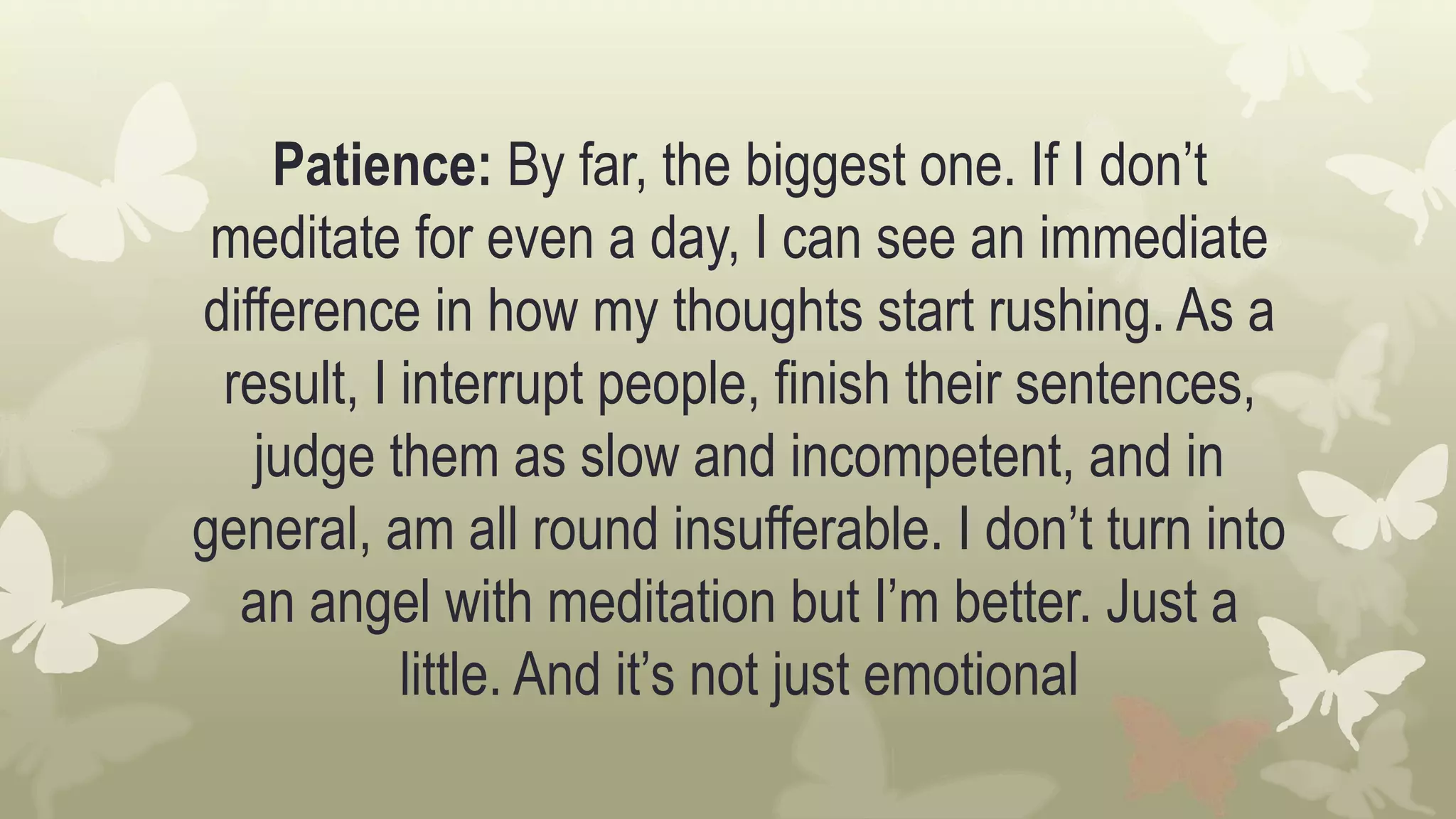 Patience: By far, the biggest one. If I don’t
meditate for even a day, I can see an immediate
difference in how my thoughts start rushing. As a
result, I interrupt people, finish their sentences,
judge them as slow and incompetent, and in
general, am all round insufferable. I don’t turn into
an angel with meditation but I’m better. Just a
little. And it’s not just emotional
 