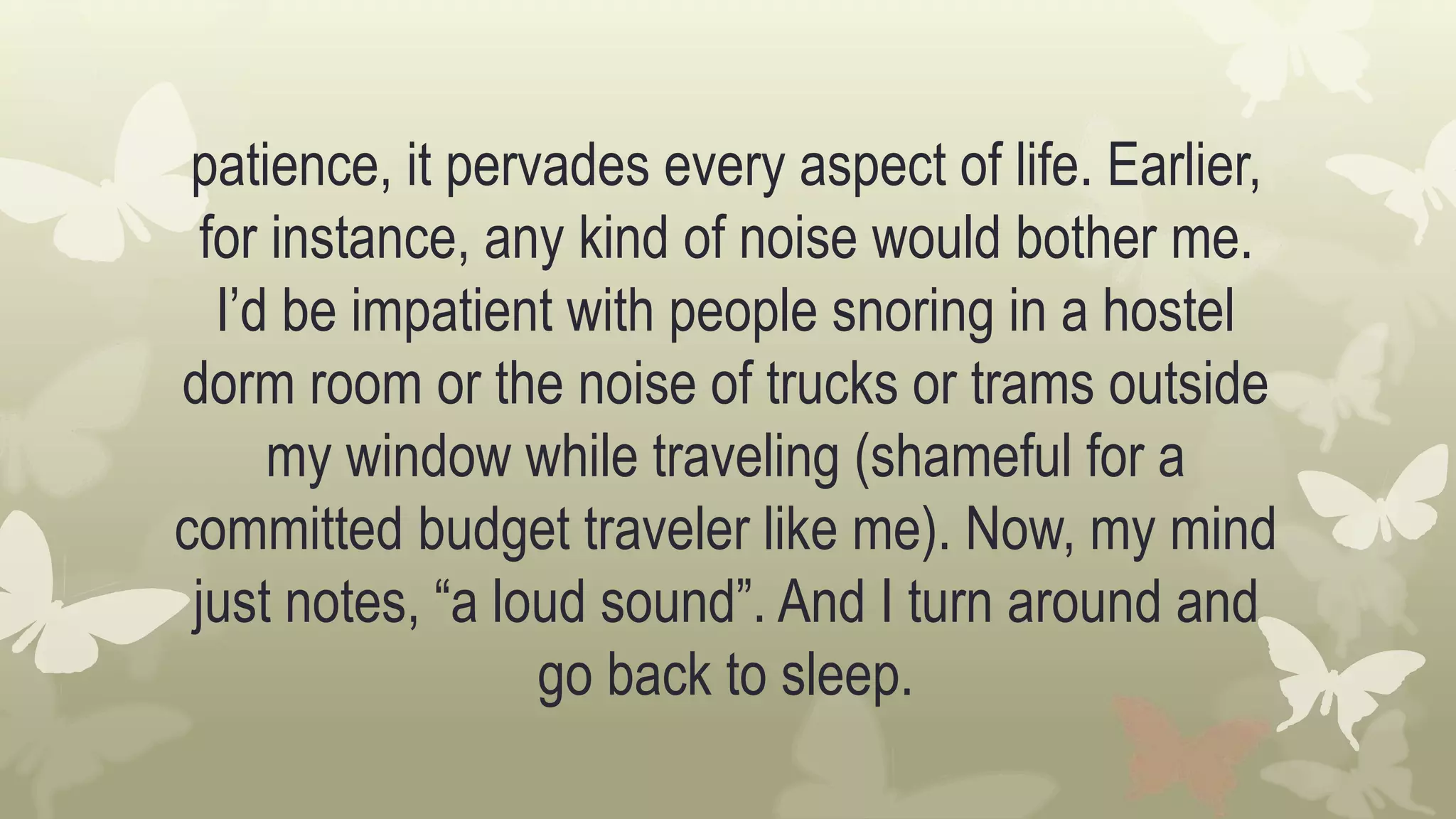 patience, it pervades every aspect of life. Earlier,
for instance, any kind of noise would bother me.
I’d be impatient with people snoring in a hostel
dorm room or the noise of trucks or trams outside
my window while traveling (shameful for a
committed budget traveler like me). Now, my mind
just notes, “a loud sound”. And I turn around and
go back to sleep.
 