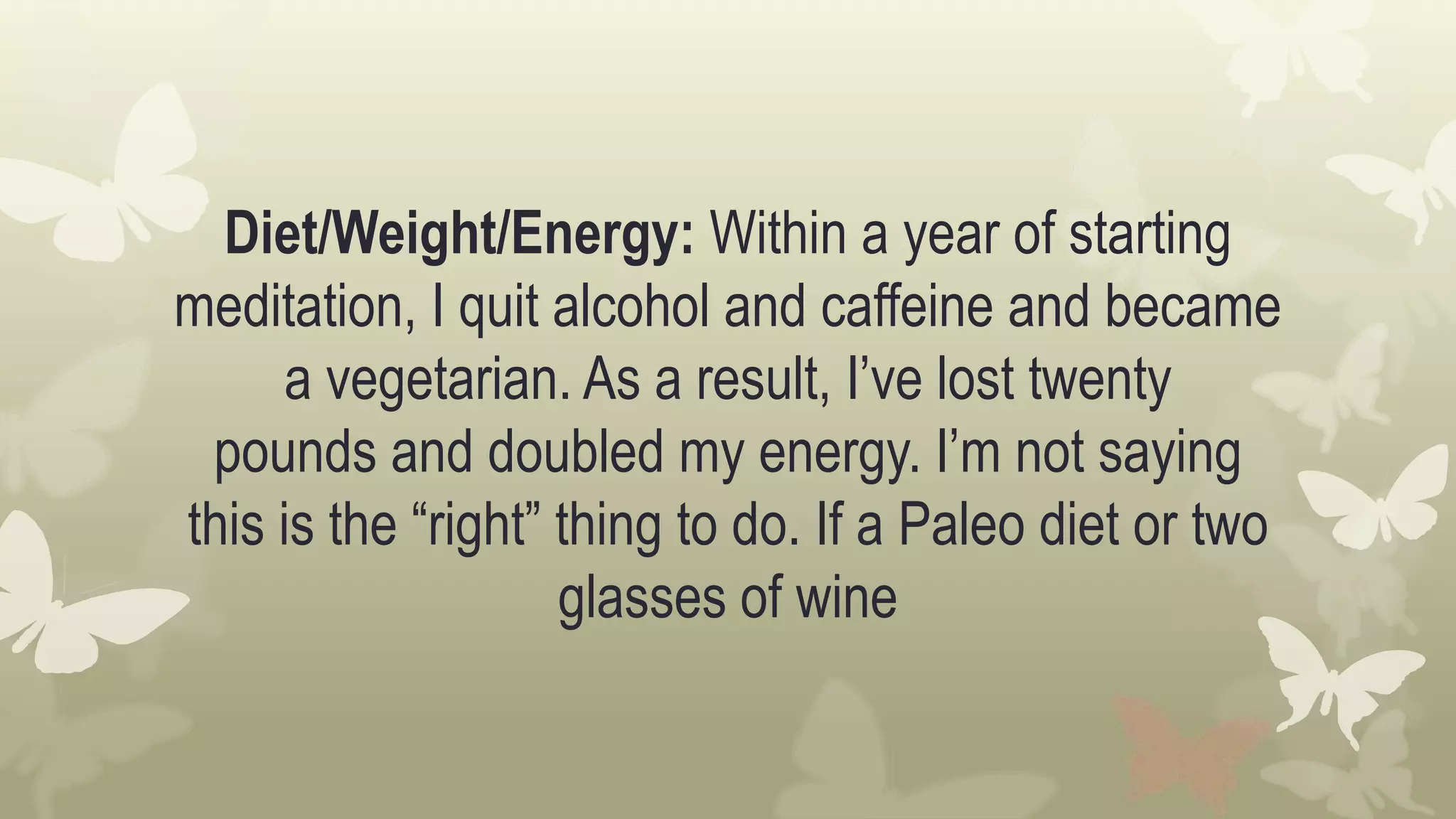 Diet/Weight/Energy: Within a year of starting
meditation, I quit alcohol and caffeine and became
a vegetarian. As a result, I’ve lost twenty
pounds and doubled my energy. I’m not saying
this is the “right” thing to do. If a Paleo diet or two
glasses of wine
 