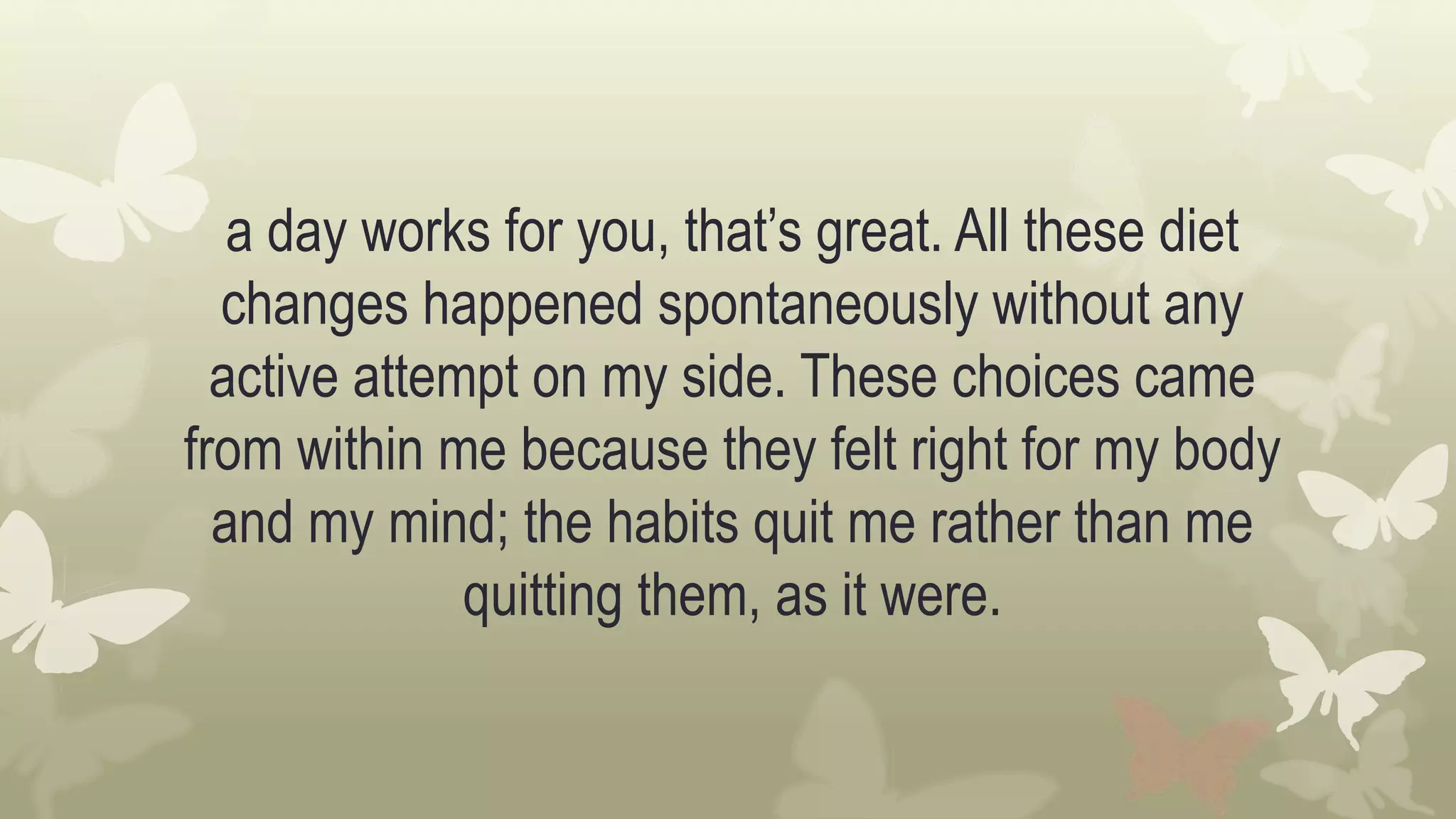 a day works for you, that’s great. All these diet
changes happened spontaneously without any
active attempt on my side. These choices came
from within me because they felt right for my body
and my mind; the habits quit me rather than me
quitting them, as it were.
 
