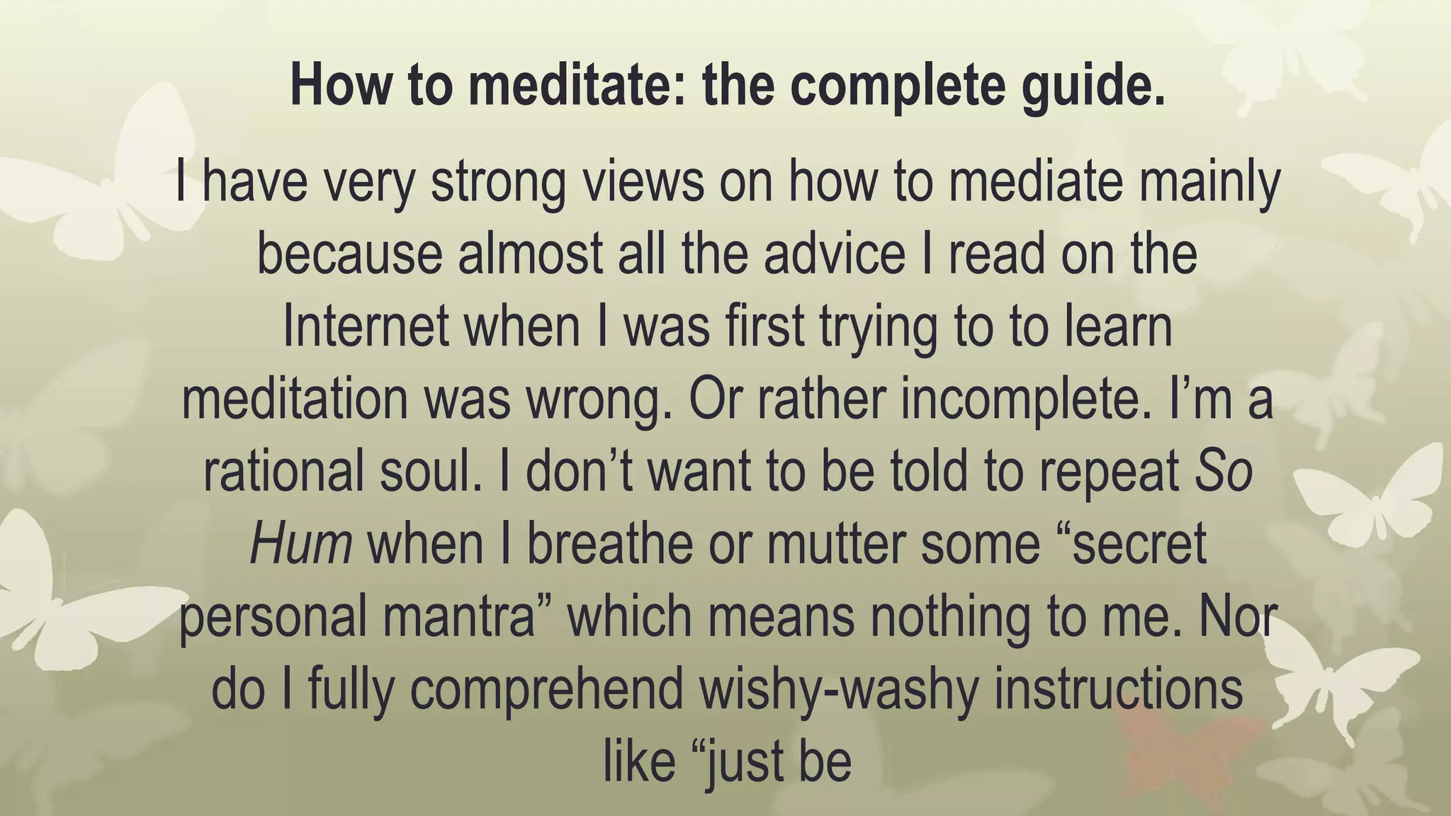 How to meditate: the complete guide.
I have very strong views on how to mediate mainly
because almost all the advice I read on the
Internet when I was first trying to to learn
meditation was wrong. Or rather incomplete. I’m a
rational soul. I don’t want to be told to repeat So
Hum when I breathe or mutter some “secret
personal mantra” which means nothing to me. Nor
do I fully comprehend wishy-washy instructions
like “just be
 