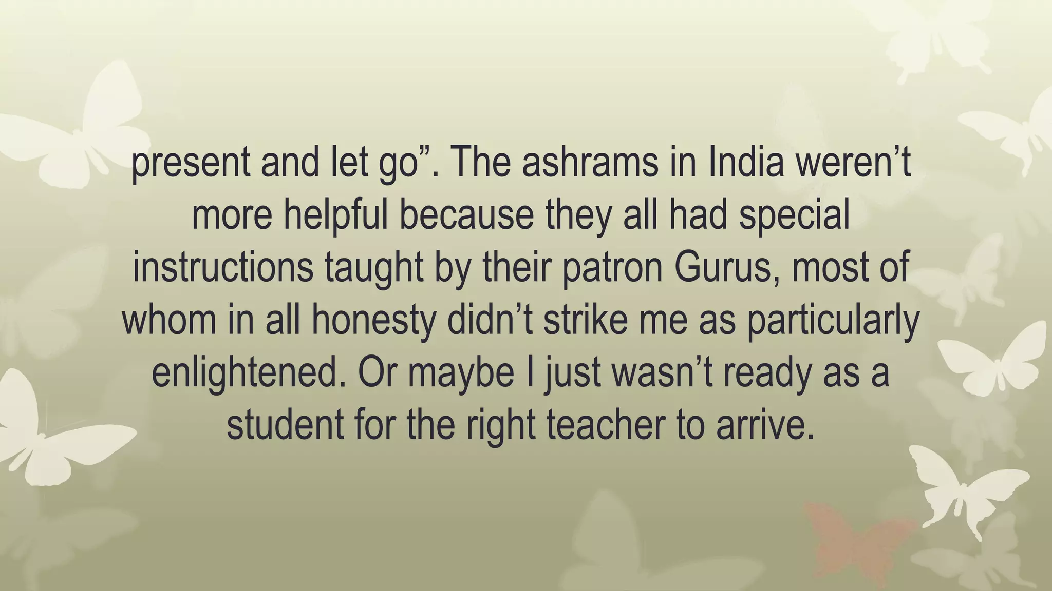 present and let go”. The ashrams in India weren’t
more helpful because they all had special
instructions taught by their patron Gurus, most of
whom in all honesty didn’t strike me as particularly
enlightened. Or maybe I just wasn’t ready as a
student for the right teacher to arrive.
 