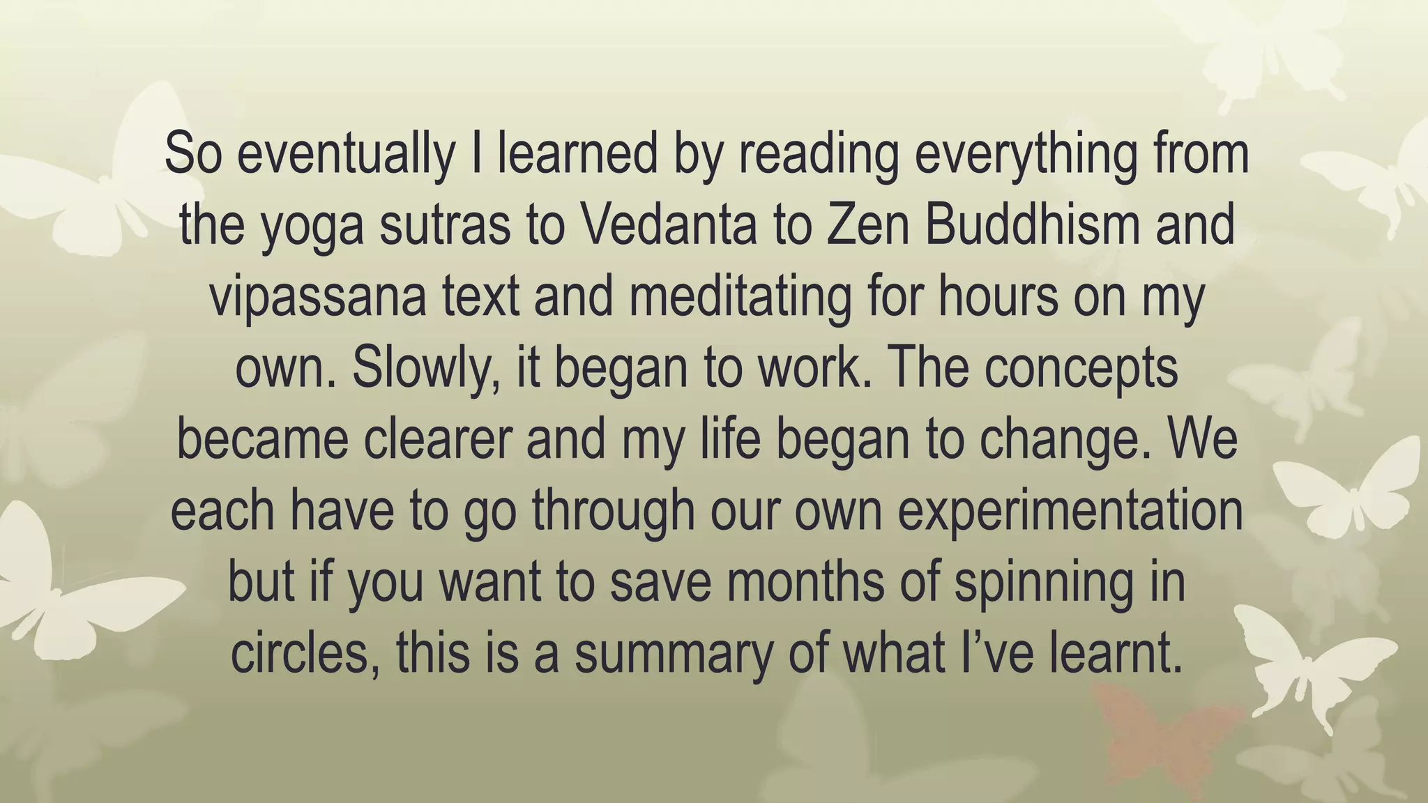 So eventually I learned by reading everything from
the yoga sutras to Vedanta to Zen Buddhism and
vipassana text and meditating for hours on my
own. Slowly, it began to work. The concepts
became clearer and my life began to change. We
each have to go through our own experimentation
but if you want to save months of spinning in
circles, this is a summary of what I’ve learnt.
 