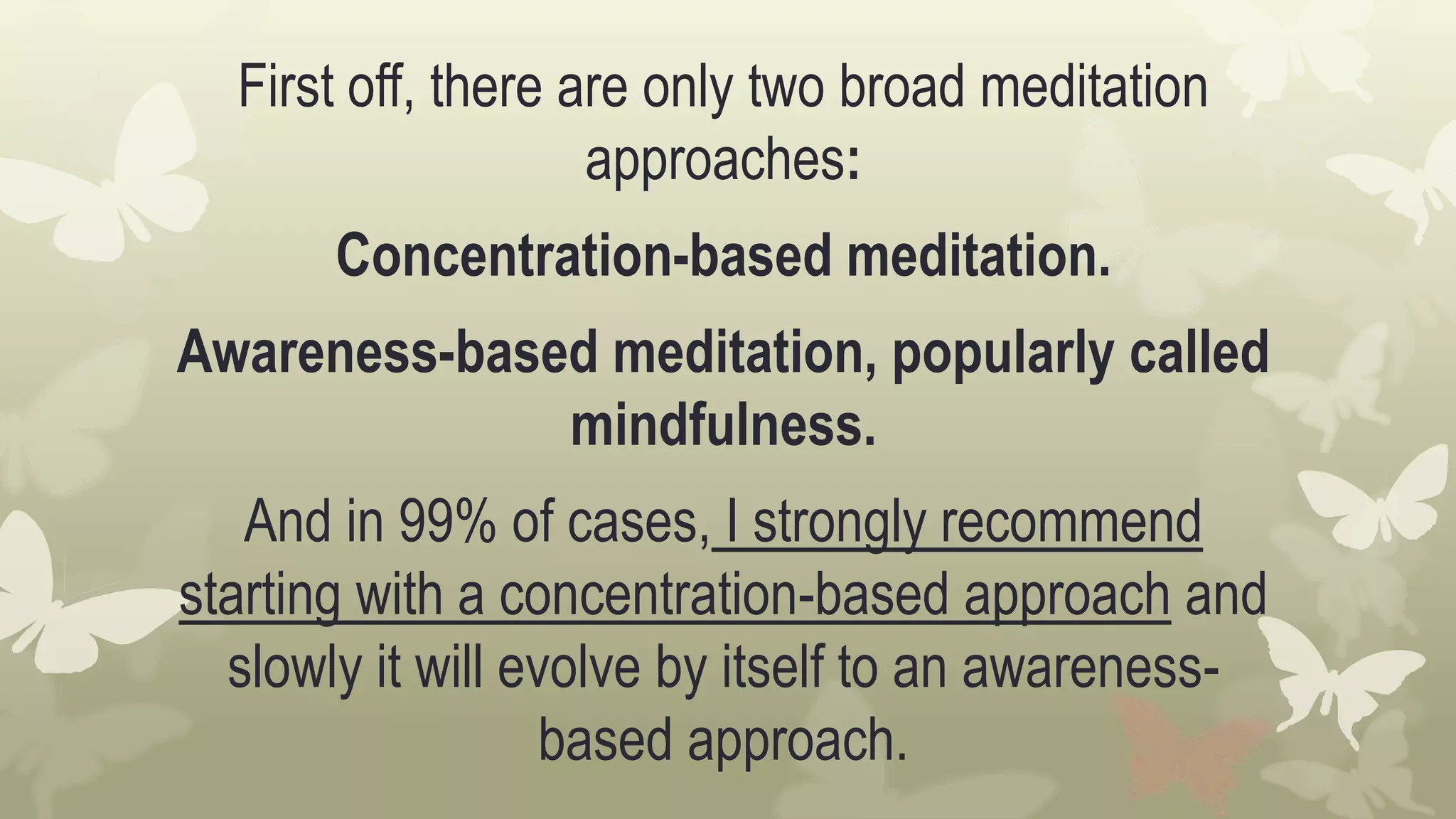 First off, there are only two broad meditation
approaches:
Concentration-based meditation.
Awareness-based meditation, popularly called
mindfulness.
And in 99% of cases, I strongly recommend
starting with a concentration-based approach and
slowly it will evolve by itself to an awareness-
based approach.
 