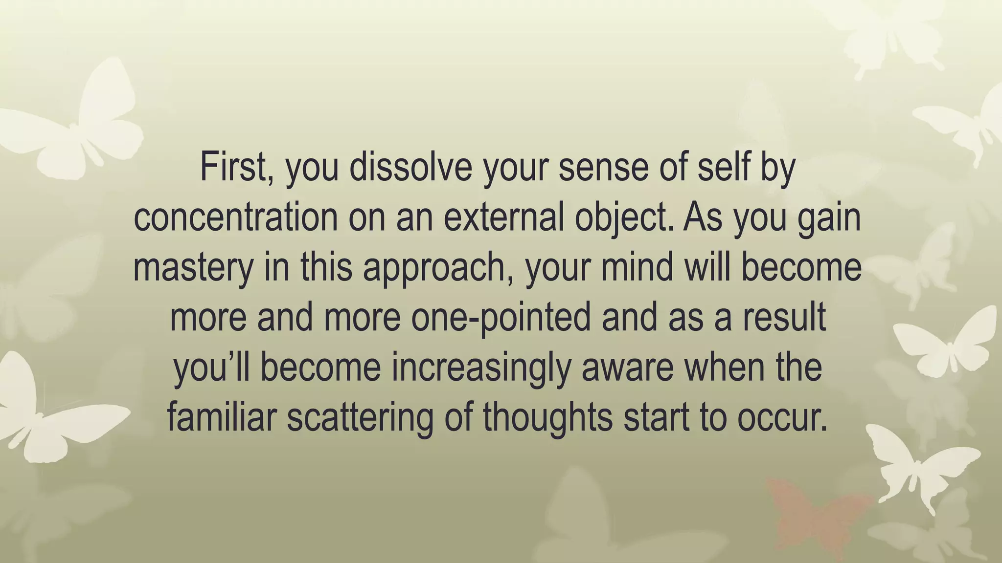 First, you dissolve your sense of self by
concentration on an external object. As you gain
mastery in this approach, your mind will become
more and more one-pointed and as a result
you’ll become increasingly aware when the
familiar scattering of thoughts start to occur.
 