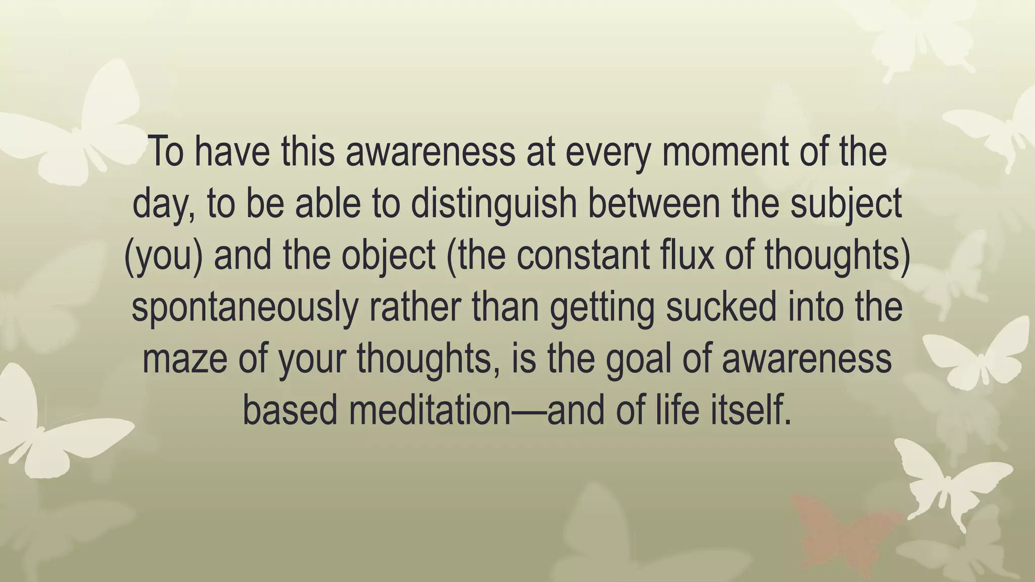 To have this awareness at every moment of the
day, to be able to distinguish between the subject
(you) and the object (the constant flux of thoughts)
spontaneously rather than getting sucked into the
maze of your thoughts, is the goal of awareness
based meditation—and of life itself.
 