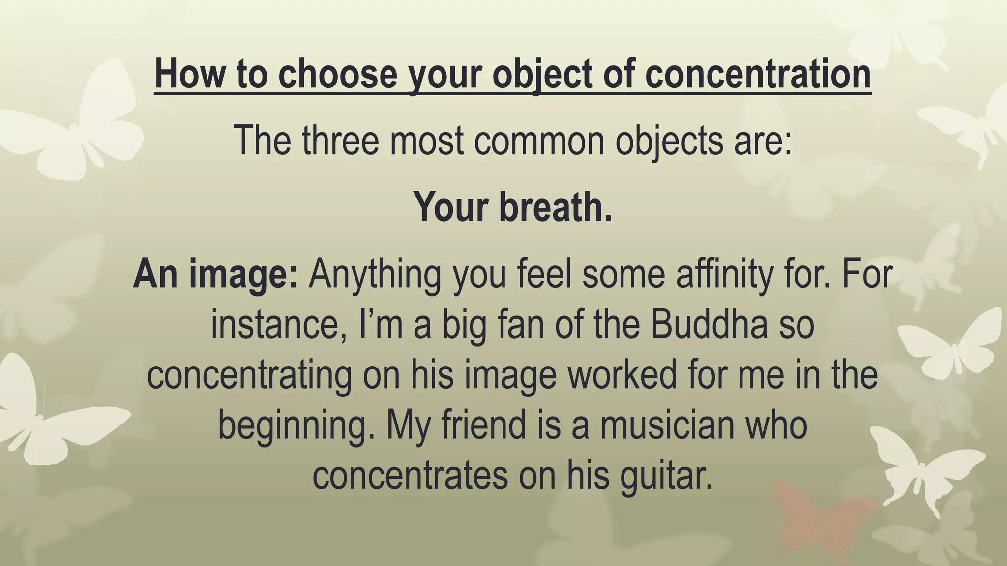How to choose your object of concentration
The three most common objects are:
Your breath.
An image: Anything you feel some affinity for. For
instance, I’m a big fan of the Buddha so
concentrating on his image worked for me in the
beginning. My friend is a musician who
concentrates on his guitar.
 