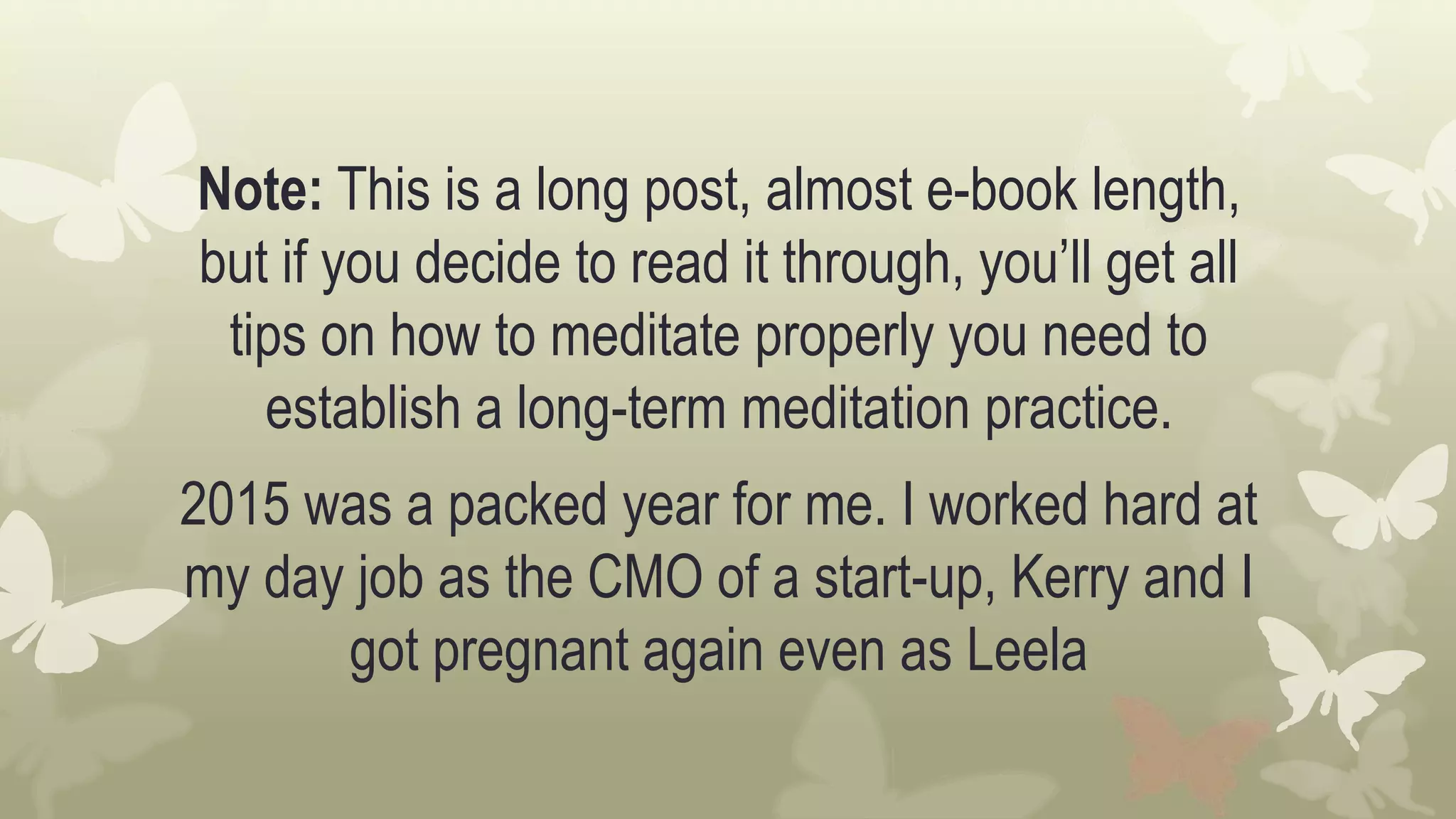 Note: This is a long post, almost e-book length,
but if you decide to read it through, you’ll get all
tips on how to meditate properly you need to
establish a long-term meditation practice.
2015 was a packed year for me. I worked hard at
my day job as the CMO of a start-up, Kerry and I
got pregnant again even as Leela
 