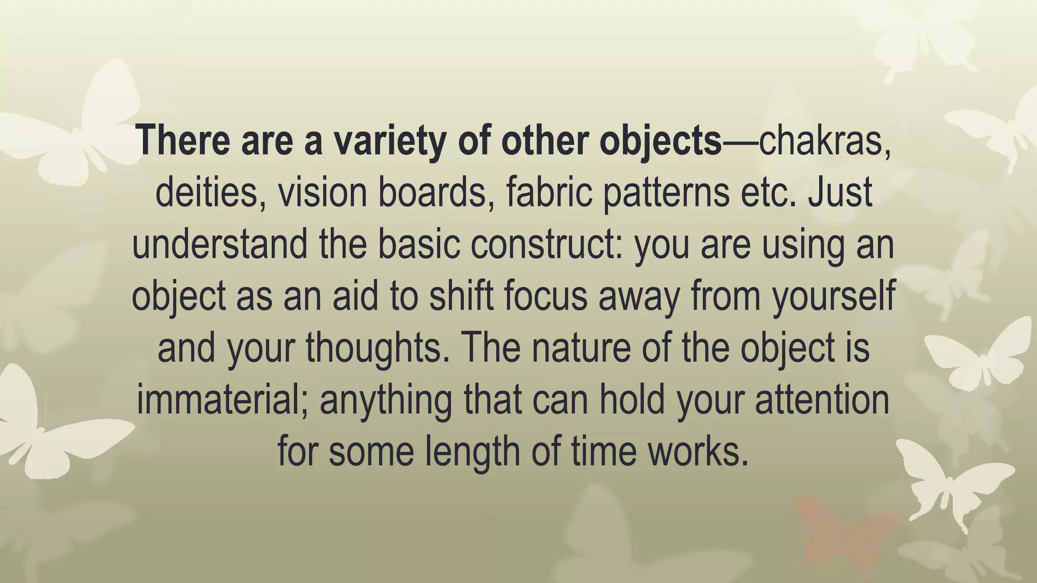 There are a variety of other objects—chakras,
deities, vision boards, fabric patterns etc. Just
understand the basic construct: you are using an
object as an aid to shift focus away from yourself
and your thoughts. The nature of the object is
immaterial; anything that can hold your attention
for some length of time works.
 