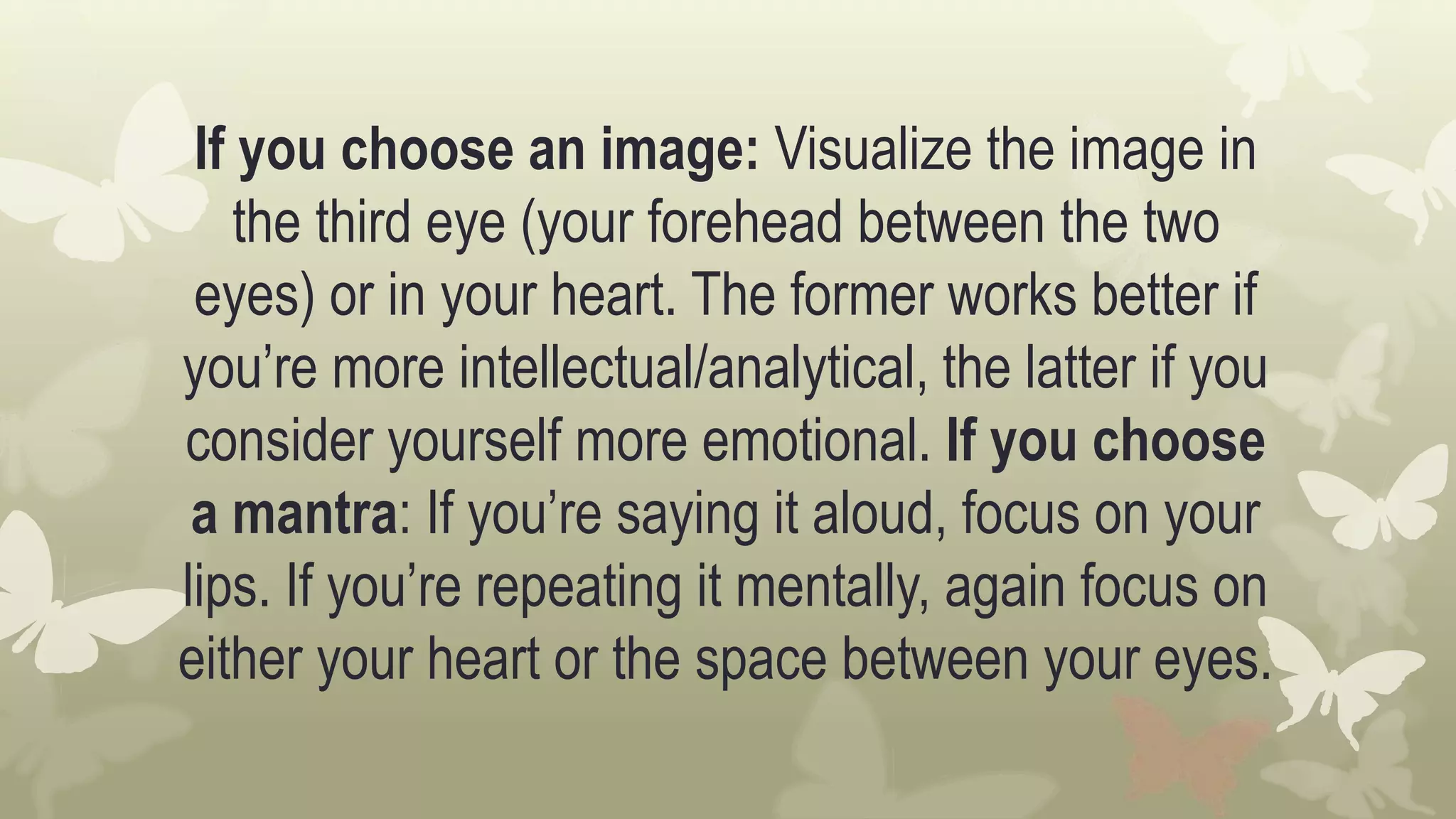 If you choose an image: Visualize the image in
the third eye (your forehead between the two
eyes) or in your heart. The former works better if
you’re more intellectual/analytical, the latter if you
consider yourself more emotional. If you choose
a mantra: If you’re saying it aloud, focus on your
lips. If you’re repeating it mentally, again focus on
either your heart or the space between your eyes.
 