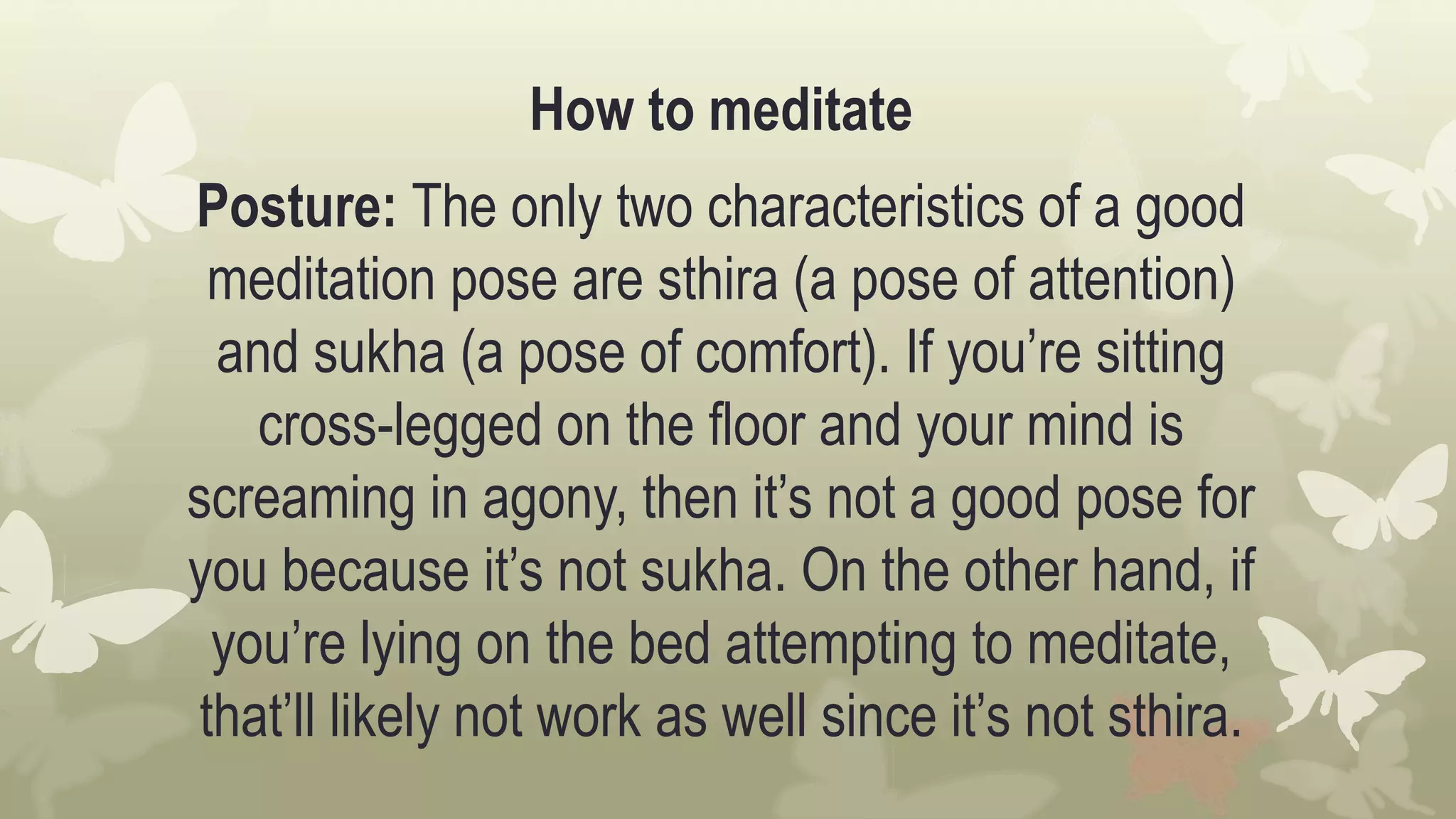 How to meditate
Posture: The only two characteristics of a good
meditation pose are sthira (a pose of attention)
and sukha (a pose of comfort). If you’re sitting
cross-legged on the floor and your mind is
screaming in agony, then it’s not a good pose for
you because it’s not sukha. On the other hand, if
you’re lying on the bed attempting to meditate,
that’ll likely not work as well since it’s not sthira.
 