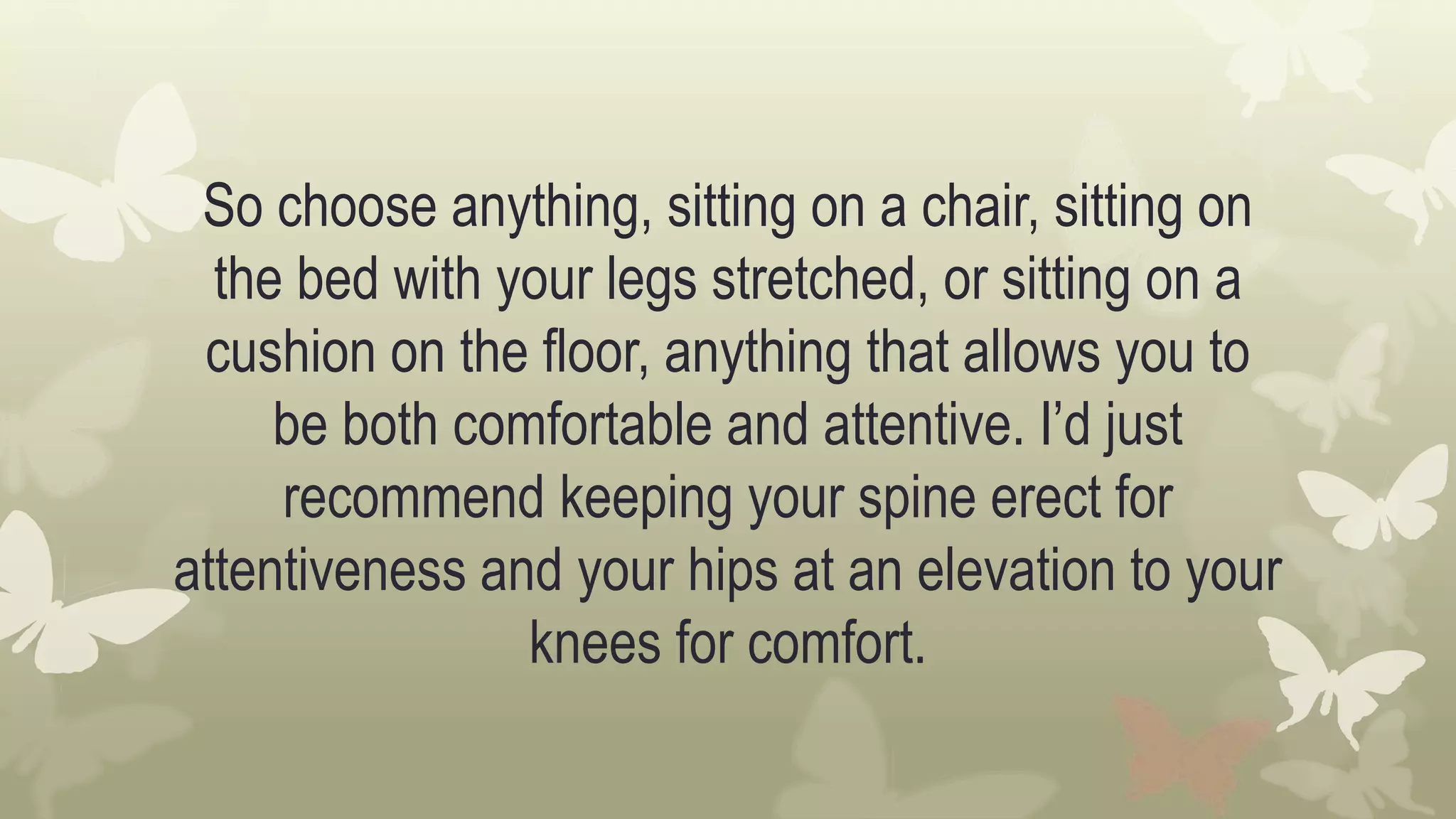So choose anything, sitting on a chair, sitting on
the bed with your legs stretched, or sitting on a
cushion on the floor, anything that allows you to
be both comfortable and attentive. I’d just
recommend keeping your spine erect for
attentiveness and your hips at an elevation to your
knees for comfort.
 