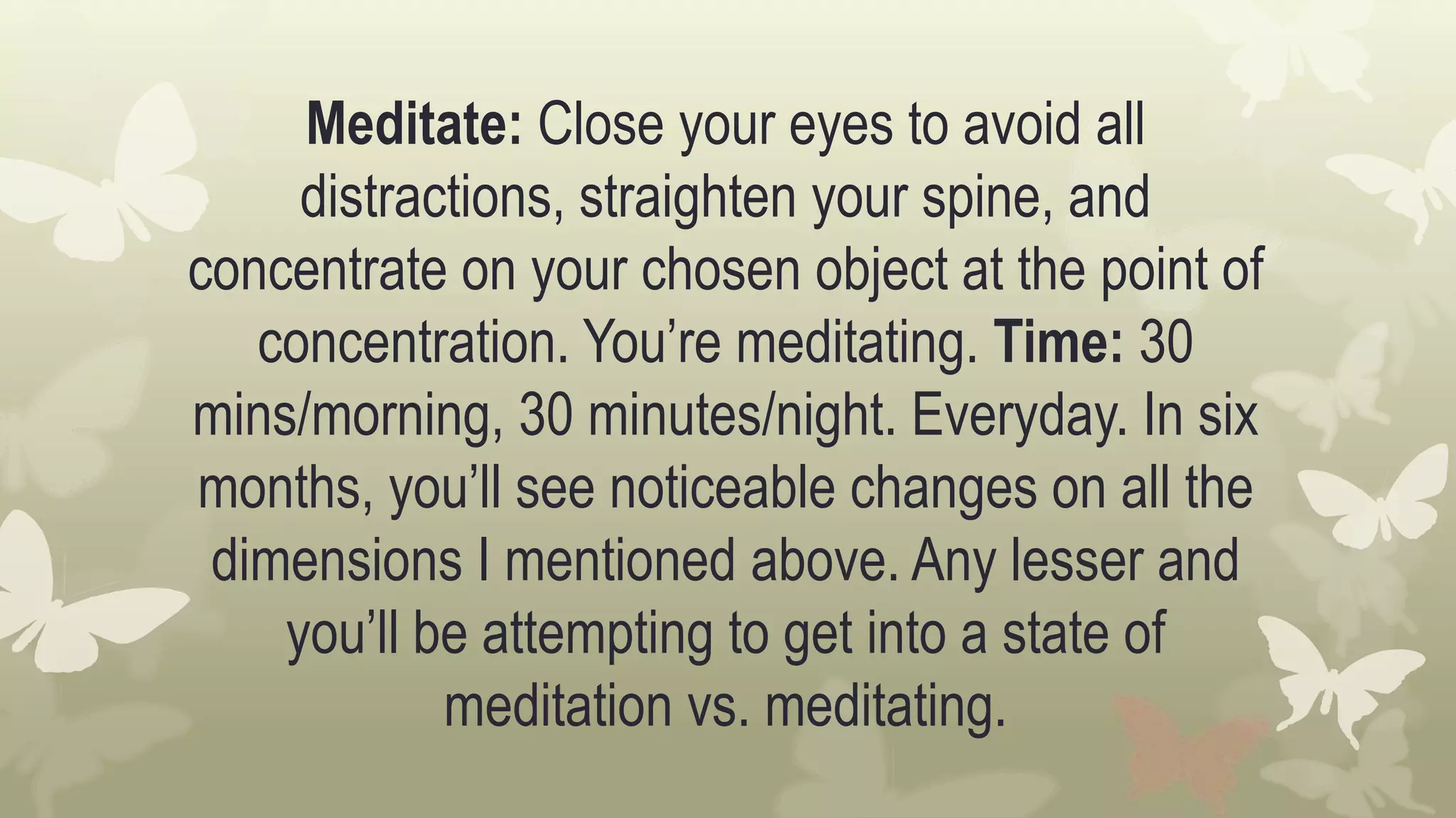 Meditate: Close your eyes to avoid all
distractions, straighten your spine, and
concentrate on your chosen object at the point of
concentration. You’re meditating. Time: 30
mins/morning, 30 minutes/night. Everyday. In six
months, you’ll see noticeable changes on all the
dimensions I mentioned above. Any lesser and
you’ll be attempting to get into a state of
meditation vs. meditating.
 