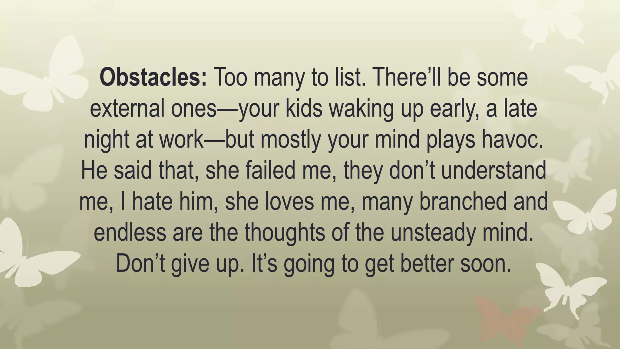 Obstacles: Too many to list. There’ll be some
external ones—your kids waking up early, a late
night at work—but mostly your mind plays havoc.
He said that, she failed me, they don’t understand
me, I hate him, she loves me, many branched and
endless are the thoughts of the unsteady mind.
Don’t give up. It’s going to get better soon.
 