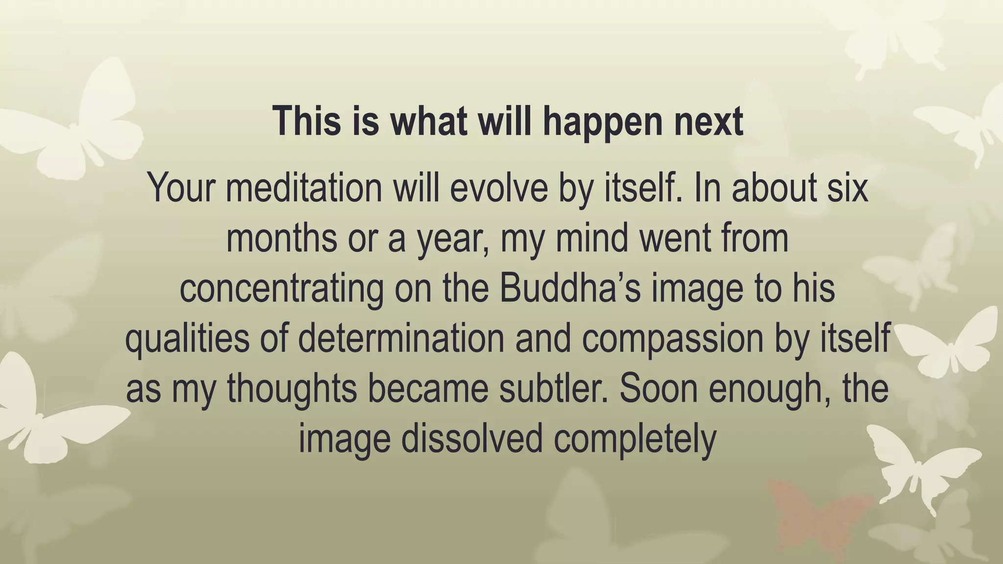 This is what will happen next
Your meditation will evolve by itself. In about six
months or a year, my mind went from
concentrating on the Buddha’s image to his
qualities of determination and compassion by itself
as my thoughts became subtler. Soon enough, the
image dissolved completely
 