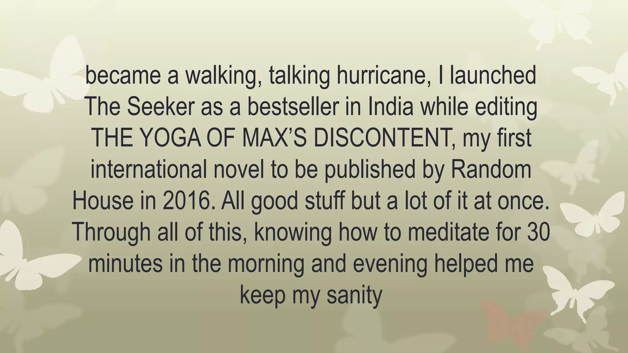 became a walking, talking hurricane, I launched
The Seeker as a bestseller in India while editing
THE YOGA OF MAX’S DISCONTENT, my first
international novel to be published by Random
House in 2016. All good stuff but a lot of it at once.
Through all of this, knowing how to meditate for 30
minutes in the morning and evening helped me
keep my sanity
 